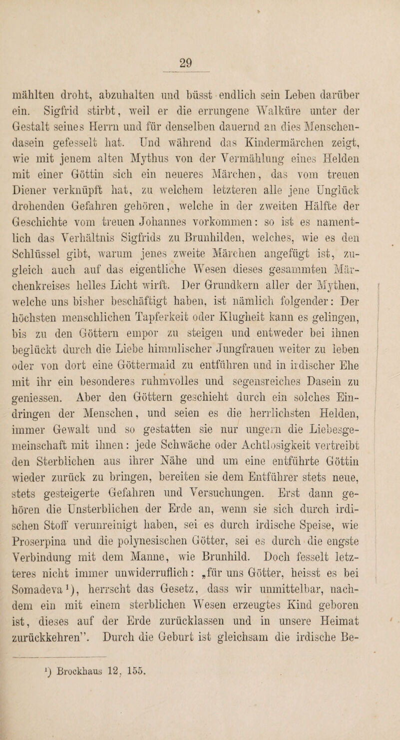 mählteii droht, abziihalten und büsst endlich sein Leben darüber ein. Sigfrid stirbt, weil er die errungene Walküre unter der Gestalt seines Herrn und für denselben dauernd an dies Menscben- dasein gefesselt bat. Und während das Kindermäreben zeigt, wie mit jenem alten Mythus von der Vermählung eines Helden mit einer Göttin sich ein neueres Märchen, das vom treuen Diener verknüpft bat, zu welchem letzteren alle jene Unglück drohenden Gefahren gehören, welche in der zweiten Hälfte der Geschichte vom treuen Johannes Vorkommen: so ist es nament¬ lich das Verhältnis Sigfrids zu Brunhilden, Avelches, wie es den Schlüssel gibt, warum jenes zweite Märchen angefügt ist, zu¬ gleich auch auf das eigentliche Wesen dieses gesarnmten Mär¬ chenkreises helles Licht wirft. Der Grundkern aller der Mythen, welche uns bisher beschäftigt haben, ist nämlich folgender: Der höchsten menschlichen Tapferkeit oder Klugheit kann es gelingen, bis zu den Göttern empor zu steigen und entweder bei ihnen beglückt durch die Liebe himmlischer Jungfrauen weiter zu leben oder von dort eine Göttermaid zu entführen und in irdischer Ehe r mit ihr ein besonderes ruhmvolles und segensreiches Dasein zu gemessen. Aber den Göttern geschieht durch ein solches Ein¬ dringen der Menschen, und seien es die herrlichsten Helden, immer Gewalt und so gestatten sie nur ungern die Liebesge- meinschaft mit ihnen: jede Schwäche oder Achtlosigkeit vertreibt den Sterblichen aus ihrer Nähe und um eine entführte Göttin wieder zurück zu bringen, bereiten sie dem Entführer stets neue, stets gesteigerte Gefahren und Versuchungen. Erst dann ge¬ hören die Unsterblichen der Erde an, wenn sie sich durch irdi¬ schen Stoff verunreinigt haben, sei es durch irdische Speise, wie Proserpina und die polynesischen Götter, sei es durch die engste Verbindung mit dem Manne, wie Brunhild. Doch fesselt letz¬ teres nicht immer unwiderruflich: „für uns Götter, heisst es bei Somadeva^), herrscht das Gesetz, dass wir unmittelbar, nach¬ dem ein mit einem sterblichen Wesen erzeugtes Kind geboren ist, dieses auf der Erde zurücklassen und in unsere Heimat zurückkehren”. Durch die Geburt ist gleichsam die irdische Be- Brockhaus 12, 155,