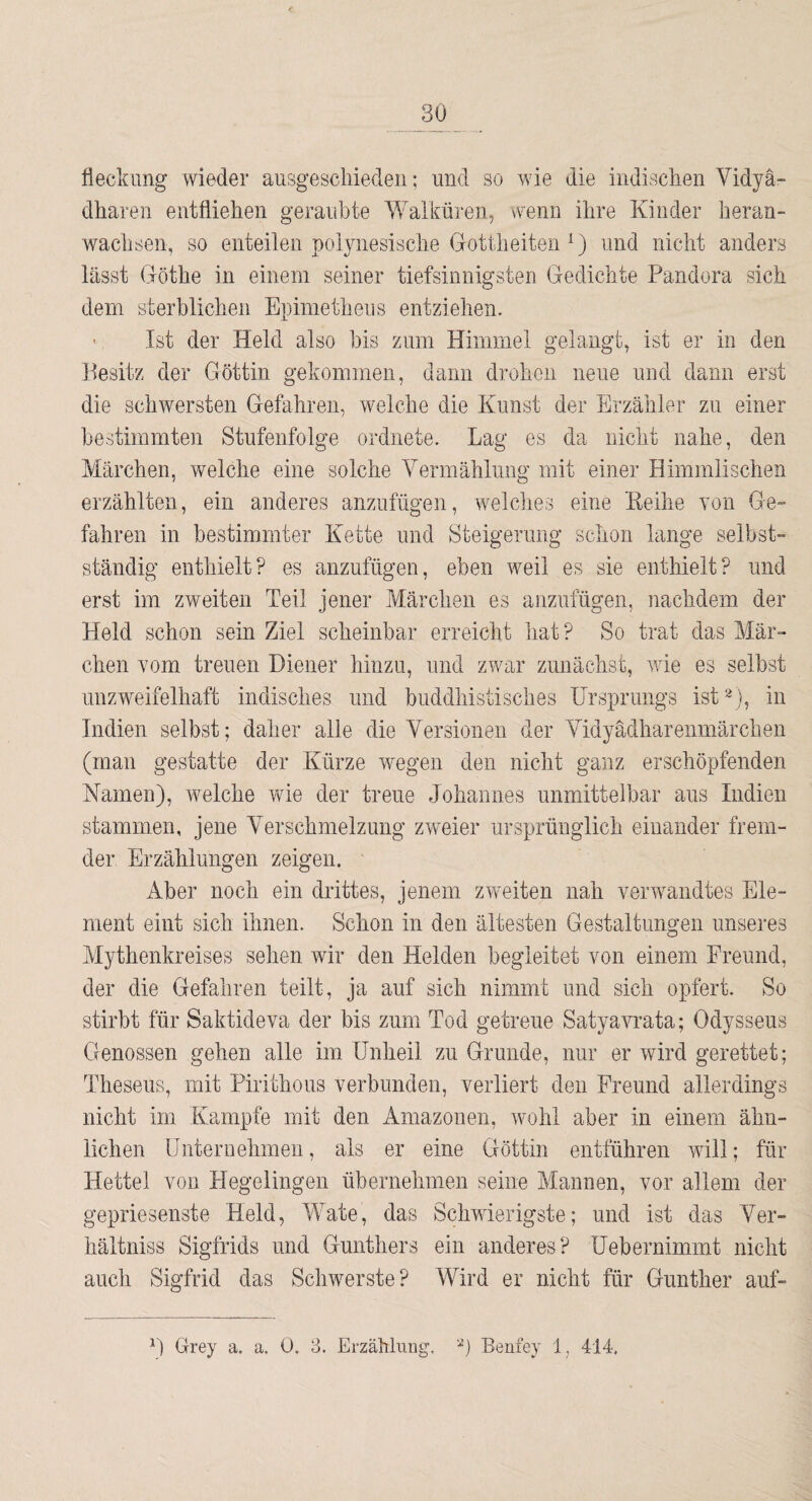 fieckimg wieder aiisgescliieden; und so wie die indisclien Vidyä- dliaren entflielieii geraubte Walküren, wenn ihre Kinder beran- waclisen, so enteilen polynesisclie Gottheiten ^) und nicdit anders lässt Göthe in einem seiner tiefsinnigsten Gedichte Pandora sich dem sterblichen Epimetheus entziehen. > Ist der Held also bis zum Himmel gelangt, ist er in den Besitz der Göttin gekommen, dann drohen neue und dann erst die schwersten Gefahren, welche die Kunst der Erzähler zu einer bestimmten Stufenfolge ordnete. Lag es da nicht nahe, den Märchen, welche eine solche Vermählung mit einer Himmlischen erzählten, ein anderes anzufügen, welclies eine Eeihe von Ge¬ fahren in bestimmter Kette und Steigerung schon lange selbst¬ ständig enthielt? es anzufügen, eben weil es sie enthielt? und erst im zweiten Teil jener Märchen es anzufügen, nachdem der Held schon sein Ziel scheinbar erreicht hat? So trat das Mär¬ chen vom treuen Diener hinzu, und zwar zunächst, wie es selbst unzweifelhaft indisches und buddhistisches Ursprungs ist^), in Indien selbst; daher alle die Versionen der Vidyädharenmärchen (man gestatte der Kürze wiegen den nicht ganz erschöpfenden Namen), welche wie der treue Johannes unmittelbar aus Indien stammen, jene Verschmelzung zweier ursprünglich einander frem¬ der Erzählungen zeigen. Aber noch ein drittes, jenem zweiten nah verwandtes Ele¬ ment eint sich ihnen. Schon in den ältesten Gestaltungen unseres Mythenkreises sehen wir den Helden begleitet von einem Ereund, der die Gefahren teilt, ja auf sich nimmt und sich opfert. So stirbt für Saktideva der bis zum Tod getreue Satyawata; Odysseus Genossen gehen alle im Unheil zu Grunde, nur er wird gerettet; Theseus, mit Pirithous verbunden, verliert den Freund allerdings nicht im Kampfe mit den Amazonen, wohl aber in einem ähn¬ lichen Unternehmen, als er eine Göttin entführen will; für Hettel von Hegelingen übernehmen seine Mannen, vor allem der gepriesenste Held, IVate, das Schwierigste; und ist das Ver- hältniss Sigfrids und Günthers auch Sigfrid das Schwerste ? ein anderes? Uebernimmt nicht Wird er nicht für Günther auf- 0 Grey a. a. 0, 3. Erzählnng, Benfey 1, 414.