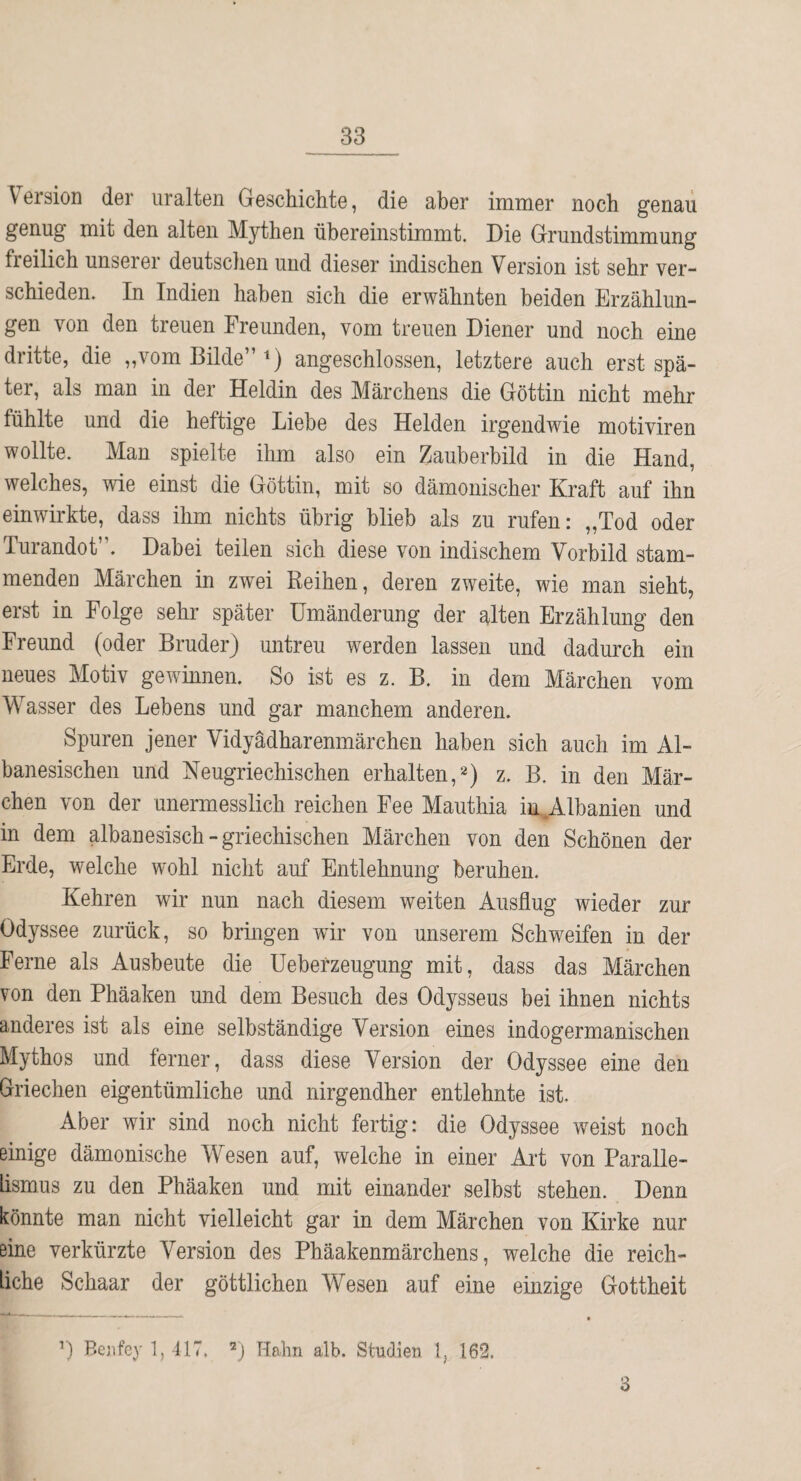 Version der uralten Geschichte, die aber immer noch genau genug mit den alten Mythen übereinstimmt. Die Grundstimmung freilich unserer deutschen und dieser indischen Version ist sehr ver¬ schieden. In Indien haben sich die erwähnten beiden Erzählun¬ gen von den treuen Freunden, vom treuen Diener und noch eine dritte, die „vom Bilde” i) angeschlossen, letztere auch erst spä¬ ter, als man in der Heldin des Märchens die Göttin nicht mehr fühlte und die heftige Liebe des Helden irgendwie motiviren wollte. Man spielte ihm also ein Zauberbild in die Hand, welches, wie einst die Göttin, mit so dämonischer Kraft auf ihn einwirkte, dass ihm nichts übrig blieb als zu rufen: „Tod oder Turandot”. Dabei teilen sich diese von indischem Vorbild stam¬ menden Märchen in zwei Reihen, deren zweite, wie man sieht, erst in Folge sehr später Umänderung der alten Erzählung den Freund (oder Bruder) untreu werden lassen und dadurch ein neues Motiv gewinnen. So ist es z. B. in dem Märchen vom Wasser des Lebens und gar manchem anderen. Spuren jener Vidyädharenmärchen haben sich auch im Al- banesischen und Neugriechischen erhalten, z. B. in den Mär¬ chen von der unermesslich reichen Fee Mauthia in,.Albanien und in dem albanesisch - griechischen Märchen von den Schönen der Erde, welche wohl nicht auf Entlehnung beruhen. Kehren wir nun nach diesem weiten Ausflug wieder zur Odyssee zurück, so bringen wir von unserem Schweifen in der Ferne als Ausbeute die üeberzeugung mit, dass das Märchen von den Phäaken und dem Besuch des Odysseus bei ihnen nichts anderes ist als eine selbständige Version eines indogermanischen Mythos und ferner, dass diese Version der Odyssee eine den Griechen eigentümliche und nirgendher entlehnte ist. Aber wir sind noch nicht fertig: die Odyssee weist noch einige dämonische Wesen auf, welche in einer Art von Paralle¬ lismus zu den Phäaken und mit einander selbst stehen. Denn könnte man nicht vielleicht gar in dem Märchen von Kirke nur eine verkürzte Version des Phäakenmärchens, welche die reich¬ liche Schaar der göttlichen Wesen auf eine einzige Gottheit ’) Beiifey 1, 417. Hahn alb. Studien 1, 162. a