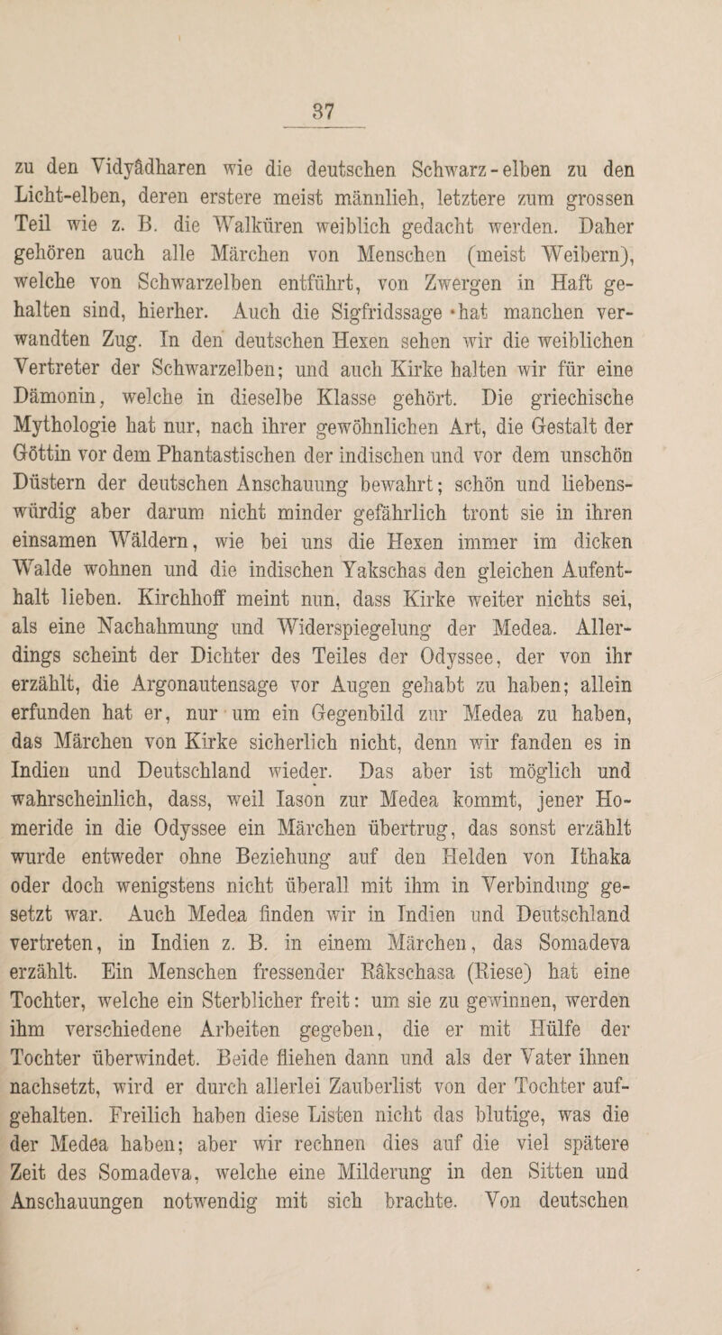 zu den Vidyädliaren wie die deutschen Schwarz - eiben zu den Licht-eiben, deren erstere meist männlich, letztere zum grossen Teil wie z. B. die Walküren weiblich gedacht werden. Daher gehören auch alle Märchen von Menschen (meist Weibern), welche von Schwarzelben entführt, von Zwergen in Haft ge¬ halten sind, hierher. Auch die Sigfridssage »hat manchen ver¬ wandten Zug. In den deutschen Hexen sehen wir die weiblichen Vertreter der Schwarzelben; und auch Kirke halten wir für eine Dämonin, welche in dieselbe Klasse gehört. Die griechische Mythologie hat nur, nach ihrer gewöhnlichen Art, die Gestalt der Göttin vor dem Phantastischen der indischen und vor dem unschön Düstern der deutschen Anschauung bewahrt; schön und liebens¬ würdig aber darum nicht minder gefährlich tront sie in ihren einsamen Wäldern, wie bei uns die Hexen immer im dicken Walde wohnen und die indischen Yakschas den gleichen Aufent¬ halt lieben. Kirchhoff meint nun, dass Kirke w^eiter nichts sei, als eine Nachahmung und Widerspiegelung der Medea. Aller¬ dings scheint der Dichter des Teiles der Odyssee, der von ihr erzählt, die Argonautensage vor Augen gehabt zu haben; allein erfunden hat er, nur um ein Gegenbild zur Medea zu haben, das Märchen von Kirke sicherlich nicht, denn v/ir fanden es in Indien und Deutschland wieder. Das aber ist möglich und wahrscheinlich, dass, weil lason zur Medea kommt, jener Ho- meride in die Odyssee ein Märchen übertrug, das sonst erzählt wurde entweder ohne Beziehung auf den Helden von Ithaka oder doch wenigstens nicht überall mit ihm in Verbindung ge¬ setzt war. Auch Medea finden v/ir in Indien und Deutschland vertreten, in Indien z. B. in einem Märchen, das Somadeva erzählt. Ein Menschen fressender Käkschasa (Eiese) hat eine Tochter, welche ein Sterblicher freit: um sie zu gewinnen, werden ihm verschiedene Arbeiten gegeben, die er mit Hülfe der Tochter überwindet. Beide fliehen dann und als der Vater ihnen nachsetzt, wird er durch allerlei Zauberlist von der Tochter auf¬ gehalten. Freilich haben diese Listen nicht das blutige, was die der Medea haben; aber wir rechnen dies auf die viel spätere Zeit des Somadeva, welche eine Milderung in den Sitten und Anschauungen notwendig mit sich brachte. Von deutschen