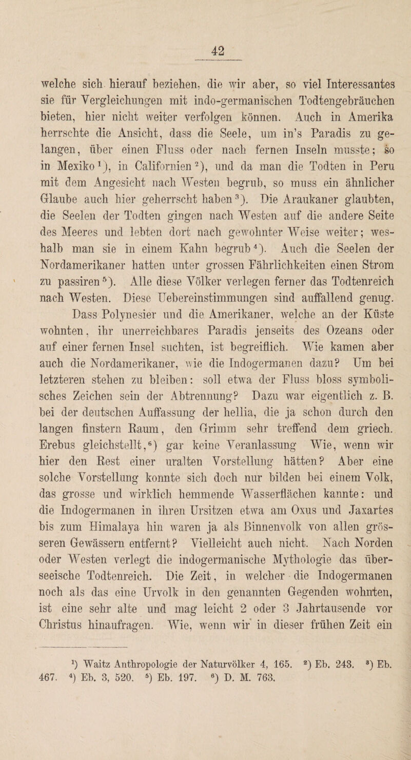 welche sich hierauf beziehen, die wir aber, so viel Interessantes sie für Vergleichungen mit indo-germanischen Todtengebräuchen bieten, hier nicht weiter verfolgen können. Auch in Amerika herrschte die Ansicht, dass die Seele, um in’s Paradis zu ge¬ langen, über einen Fluss oder nach fernen Inseln musste; so in Mexiko^), in Californienund da man die Todten in Peru mit dem Angesicht nach Westen begrub, so muss ein ähnlicher Glaube auch hier geherrscht haben •''). Die Araukaner glaubten, die Seelen der Todten gingen nach Westen auf die andere Seite des Meeres und lebten dort nach gewohnter Weise weiter; wes¬ halb man sie in einem Kahn begrub'^). Auch die Seelen der Nordamerikaner hatten unter grossen Fährlichkeiten einen Strom zu passiren Alle diese Völker verlegen ferner das Todtenreich nach Westen. Diese üebereinstimmungen sind auffallend genug. Dass Polynesier und die Amerikaner, welche an der Küste wohnten, ihr unerreichbares Paradis jenseits des Ozeans oder auf einer fernen Insel suchten, ist begreiflich. V/ie kamen aber auch die Nordamerikaner, wie die Indogermanen dazu? Um bei letzteren stehen zu bleiben: soll etwa der Fluss bloss symboli¬ sches Zeichen sein der Abtrennung? Dazu war eigentlich z. B. bei der deutschen Auffassung der heliia, die ja schon durch den langen finstern Kaum, den Grimm sehr treffend dem griech. Erebus gleichstellt,®) gar keine Veranlassung Wie, wenn wir hier den Rest einer uralten Vorstellung hätten? Aber eine solche Vorstellung konnte sich doch nur bilden bei einem Volk, das grosse und wirklich hemmende Wasserflächen kannte: und die Indogermanen in ihren Ersitzen etwa am Oxus und Jaxartes bis zum Flimalaya hin waren ja als Binnenvolk von allen grös¬ seren Gewässern entfernt? Vielleicht auch nicht. Nach Norden oder Westen verlegt die indogermanische Mythologie das über¬ seeische Todtenreich. Die Zeit, in welcher die Indogermanen noch als das eine Urvolk in den genannten Gegenden wohnten, ist eine sehr alte und mag leicht 2 oder 3 Jahrtausende vor Christus hinaufragen. Wie, wenn wir in dieser frühen Zeit ein Waitz Anthropologie der Naturvölker 4, 165. *) Eb. 243. D I'h. 467. 4) Eb. 3, 520. Eb. 197. ®) D. M. 763.