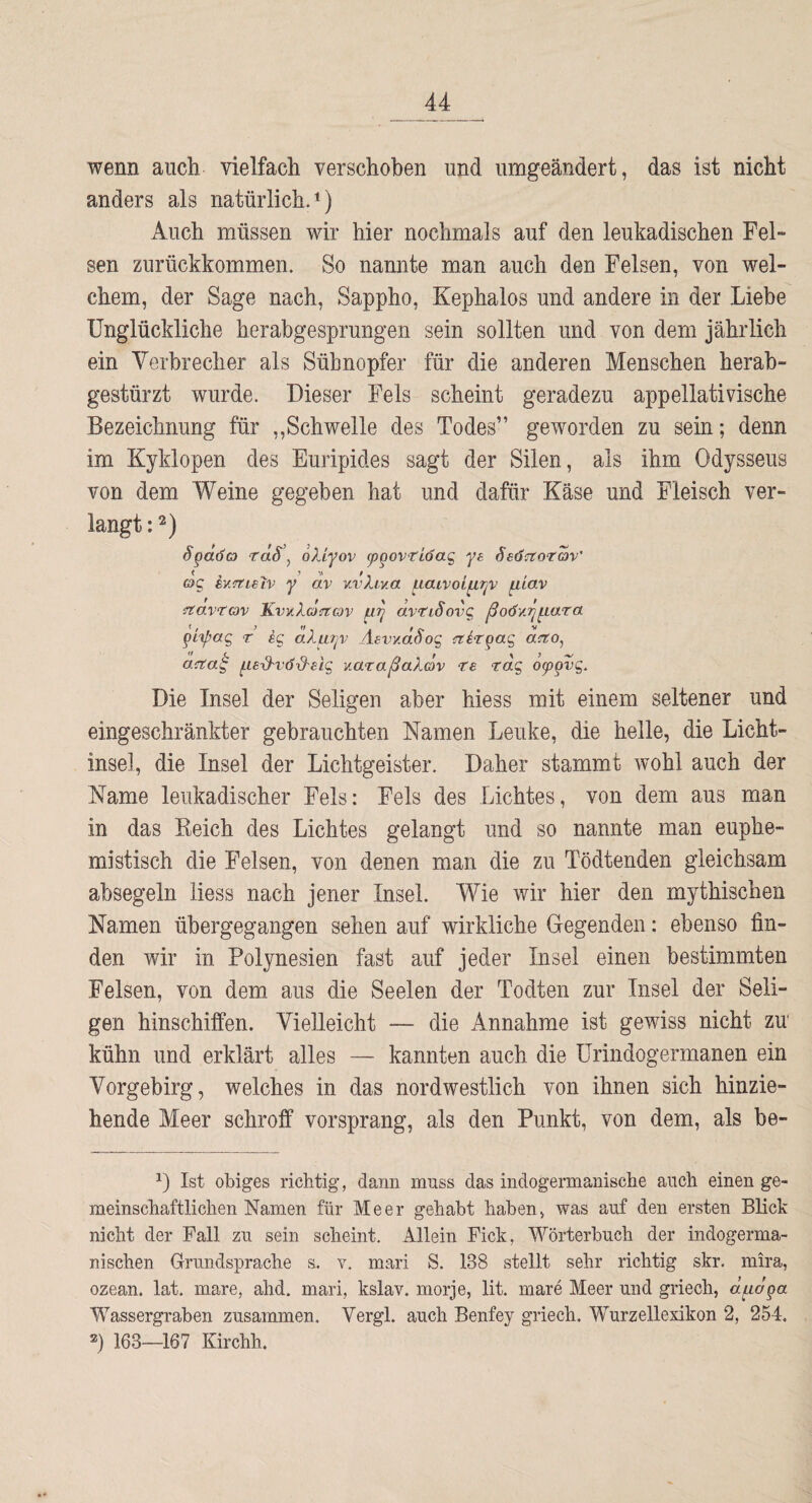 wenn auch vielfach verschoben und umgeändert, das ist nicht anders als natürlich, i) Auch müssen wir hier nochmals auf den leukadischen Fel¬ sen zurückkommen. So nannte man auch den Felsen, von wel¬ chem, der Sage nach, Sappho, Kephalos und andere in der Liebe Unglückliche herabgesprungen sein sollten und von dem jährlich ein Verbrecher als Sühnopfer für die anderen Menschen herah- gestürzt wurde. Dieser Fels scheint geradezu appellativische Bezeichnung für ,,Schwelle des Todes” geworden zu sein; denn im Kyklopen des Euripides sagt der Silen, als ihm Odysseus von dem Weine gegeben hat und dafür Käse und Fleisch ver¬ langt : 2) Spdöo) rdS\ oXiyov cpgovriöa^ ye SeÖa:otav' o'g rnTtLeiv y dv v.vXiv.a ^laivoi^r^v ^iav iriavtav 'Kw-Xoctcov dvtiSovg ßoöv.'p^Lara r cg aXurjv Äevy.dSog {rtirpag aito, acta^ ^Le-d'VÖ-d'BiQ, v.araßaXäv te Tag o^pvg. Die Insel der Seligen aber hiess mit einem seltener und eingeschränkter gebrauchten Namen Lenke, die helle, die Licht¬ insel, die Insel der Lichtgeister. Daher stammt wohl auch der Name leukadischer Fels: Fels des Lichtes, von dem aus man in das Keich des Lichtes gelangt und so nannte man euphe¬ mistisch die Felsen, von denen man die zu Tödtenden gleichsam absegeln liess nach jener Insel. Wie wir hier den mythischen Namen ühergegangen sehen auf wirkliche Gegenden: ebenso fin¬ den wir in Polynesien fast auf jeder Insel einen bestimmten Felsen, von dem aus die Seelen der Todten zur Insel der Seli¬ gen hinschiffen. Vielleicht — die Annahme ist gewiss nicht zu' kühn und erklärt alles — kannten auch die ürindogermanen ein Vorgebirg, welches in das nordwestlich von ihnen sich hinzie¬ hende Meer schroff vorsprang, als den Punkt, von dem, als be- 0 Ist obiges richtig, dann muss das indogermanische auch einen ge¬ meinschaftlichen Namen für Meer gehabt haben, was auf den ersten Blick nicht der Fall zu sein scheint. Allein Fick, Wörterbuch der indogerma¬ nischen Grundsprache s. v. mari S. 138 stellt sehr richtig skr. mira, ozean. lat. mare, ahd. mari, kslav. morje, lit. mare Meer und griech, a^dpa Wassergraben zusammen. Vergl. auch Benfey griech. Wurzellexikon 2, 254, 2) 163—167 Kirchh.