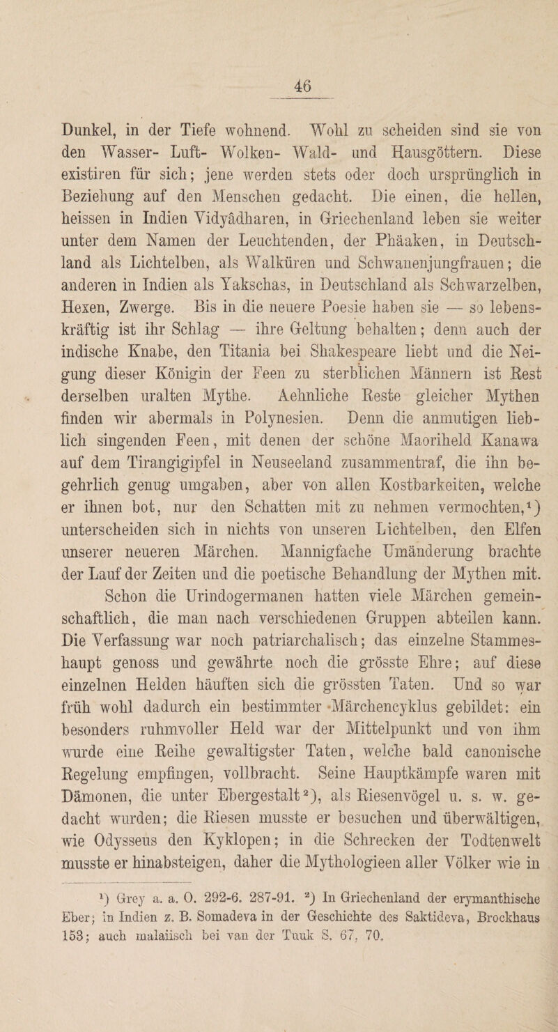 Dunkel, in der Tiefe wohnend. Wohl zu scheiden sind sie von den Wasser- Luft- Wolken- Wald- und Hausgöttern. Diese existiren für sich; jene werden stets oder doch ursprünglich in Beziehung auf den Menschen gedacht. Die einen, die hellen, heissen in Indien Vidyadharen, in Griechenland leben sie weiter unter dem Namen der Leuchtenden, der Phäaken, in Deutsch¬ land als Lichtelben, als Walküren und Schwanenjungfrauen; die anderen in Indien als Yakschas, in Deutschland als Schwarzelben, Hexen, Zwerge. Bis in die neuere Poesie haben sie — so lebens¬ kräftig ist ihr Schlag — ihre Geltung behalten; denn auch der indische Knabe, den Titania bei Shakespeare liebt und die Nei¬ gung dieser Königin der Feen zu sterblichen Männern ist Best derselben uralten Mythe. Aehnliche Beste gleicher Mythen finden wir abermals in Polynesien. Denn die anmutigen lieb¬ lich singenden Feen, mit denen der schöne Maoriheld Kanawa auf dem Tirangigipfel in Neuseeland zusammentraf, die ihn be¬ gehrlich genug umgaben, aber von allen Kostbarkeiten, weiche er ihnen bot, nur den Schatten mit zu nehmen vermochten,^) unterscheiden sich in nichts von unseren Lichtelben, den Elfen unserer neueren Märchen. Mannigfache Umänderung brachte der Lauf der Zeiten und die poetische Behandlung der Mythen mit. Schon die Urindogermanen hatten viele Märchen gemein¬ schaftlich, die man nach verschiedenen Gruppen abteilen kann. Die Verfassung war noch patriarchalisch; das einzelne Stammes¬ haupt genoss und gewährte noch die grösste Ehre; auf diese einzelnen Helden häuften sich die grössten Taten. Und so war früh wohl dadurch ein bestimmter -Märchencyklus gebildet: ein besonders ruhmvoller Held war der Mittelpunkt und von ihm wurde eine Beihe gewaltigster Taten, welche bald canonische Begelung empfingen, vollbracht. Seine Hauptkämpfe waren mit Dämonen, die unter Ebergestalt 2), als Biesenvögel u. s. w. ge¬ dacht wurden; die Kiesen musste er besuchen und überwältigen, wie Odysseus den Kyklopen; in die Schrecken der Todtenwelt musste er hinabsteigen, daher die Mythologieen aller Völker wie in Grey a. a. 0. 292-6. 287-91. D Griechenland der erymanthische Eber; in Indien z, B. Somadeva in der Geschichte des Saktideva, Brockhans 153; auch malaiisch bei van der Tunk S. 67, 70.