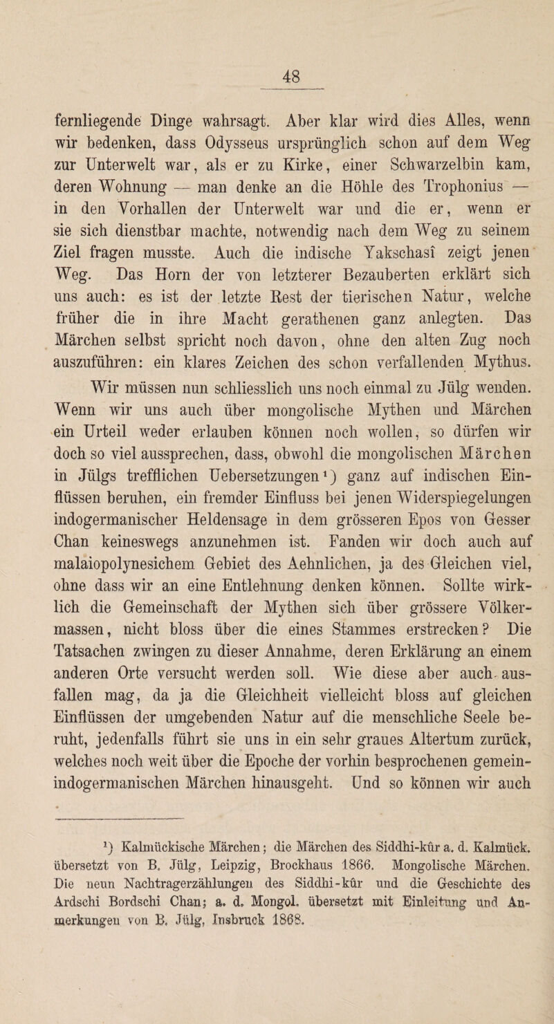 fernliegende Dinge wahrsagt. Aber klar wird dies Alles, wenn wir bedenken, dass Odysseus ursprünglich schon auf dem Weg zur Unterwelt war, als er zu Kirke, einer Schwarzelbin kam, deren Wohnung — man denke an die Höhle des Trophonius — in den Vorhallen der Unterwelt war und die er, wenn er sie sich dienstbar machte, notwendig nach dem Weg zu seinem Ziel fragen musste. Auch die indische Yakschasi zeigt jenen Weg. Das Horn der von letzterer Bezauberten erklärt sich uns auch: es ist der letzte Best der tierischen Natur, welche früher die in ihre Macht gerathenen ganz anlegten. Das Märchen seihst spricht noch davon, ohne den alten Zug noch auszuführen: ein klares Zeichen des schon verfallenden Mythus. Wir müssen nun schliesslich uns noch einmal zu Jülg wenden. Wenn wir uns auch über mongolische Mythen und Märchen ‘ein Urteil weder erlauben können noch wollen, so dürfen wir doch so viel aussprechen, dass, obwohl die mongolischen Märchen in Jülgs trefflichen Uebersetzungen^) ganz auf indischen Ein¬ flüssen beruhen, ein fremder Einfluss bei jenen Widerspiegelungen indogermanischer Heldensage in dem grösseren Epos von Gesser Chan keineswegs anzunehmen ist. Fanden wir doch auch auf malaiopolynesichem Gebiet des Aehnlichen, ja des gleichen viel, ohne dass wir an eine Entlehnung denken können. Sollte wirk¬ lich die Gemeinschaft der Mythen sich über grössere Völker- massen, nicht bloss über die eines Stammes erstrecken? Die Tatsachen zwingen zu dieser Annahme, deren Erklärung an einem anderen Orte versucht werden soll. Wie diese aber auch^ aus- fallen mag, da ja die Gleichheit vielleicht bloss auf gleichen Einflüssen der umgebenden Natur auf die menschliche Seele be¬ ruht, jedenfalls führt sie uns in ein selir graues Altertum zurück, welches noch weit über die Epoche der vorhin besprochenen gemein¬ indogermanischen Märchen hinausgeht. Und so können wir auch Kalmückische Märchen; die Märchen des Siddhi-knr a. d. Kalmück. übersetzt von B. Jülg, Leipzig, Brockhaus 1866. Mongolische Märchen. Die neun Nachtragerzählungen des Siddhi-kür und die Geschichte des Ardschi Bordschi Chan; a. d. Mongoi, übersetzt mit Einleitung und An¬ merkungen von B, Jülg, Insbruck 1868.