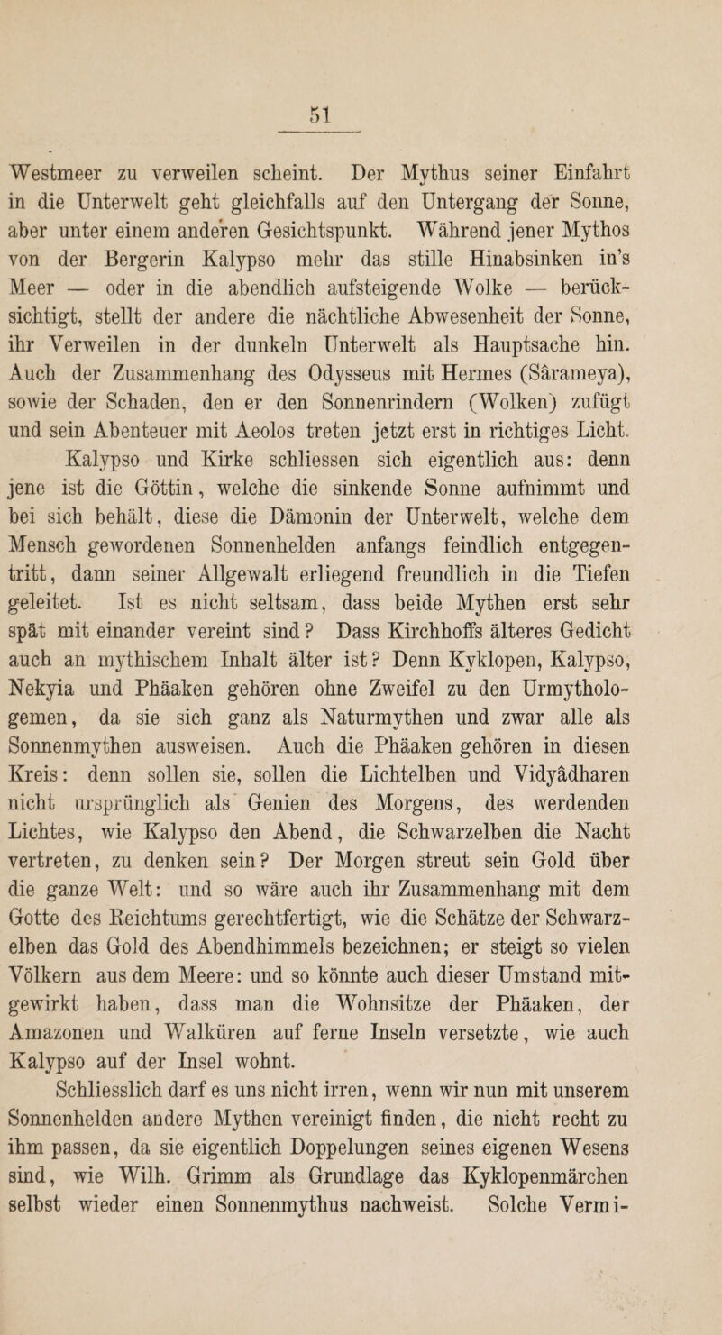 Westmeer zu verweilen scheint. Der Mythus seiner Einfahrt in die Unterwelt geht gleichfalls auf den Untergang der Sonne, aber unter einem anderen Gesichtspunkt. Während jener Mythos von der Bergerin Kalypso mehr das stille Hinabsinken in’s Meer — oder in die abendlich aufsteigende Wolke — berück¬ sichtigt, stellt der andere die nächtliche Abwesenheit der Sonne, ihr Verweilen in der dunkeln Unterwelt als Hauptsache hin. Auch der Zusammenhang des Odysseus mit Hermes (Särameya), sowie der Schaden, den er den Sonnenrindern (Wolken) zufügt und sein Abenteuer mit ikeolos treten jetzt erst in richtiges Licht. Kalypso und Kirke schliessen sich eigentlich aus: denn jene ist die Göttin, welche die sinkende Sonne aufnimmt und bei sich behält, diese die Dämonin der Unterwelt, welche dem Mensch gewordenen Sonnenhelden anfangs feindlich entgegen¬ tritt, dann seiner Allgewalt erliegend freundlich in die Tiefen geleitet. Ist es nicht seltsam, dass beide Mythen erst sehr spät mit einander vereint sind ? Dass Kirchhoffs älteres Gedicht auch an mythischem Inhalt älter ist ? Denn Kyklopen, Kalypso, Nekyia und Phäaken gehören ohne Zweifel zu den Urmytholo- gemen, da sie sich ganz als Naturmythen und zwar alle als Sonnenmythen ausweisen. Auch die Phäaken gehören in diesen Kreis: denn sollen sie, sollen die Lichtelben und Vidyädharen nicht ursprünglich als Genien des Morgens, des werdenden Lichtes, wie Kalypso den Abend, die Schwarzelben die Nacht vertreten, zu denken sein? Der Morgen streut sein Gold über die ganze Welt: und so wäre auch ihr Zusammenhang mit dem Gotte des Keichtums gerechtfertigt, wie die Schätze der Schwarz¬ elben das Gold des Abendhimmels bezeichnen; er steigt so vielen Völkern aus dem Meere: und so könnte auch dieser Umstand mit¬ gewirkt haben, dass man die Wohnsitze der Phäaken, der Amazonen und Walküren auf ferne Inseln versetzte, wie auch Kalypso auf der Insel wohnt. Schliesslich darf es uns nicht irren, wenn wir nun mit unserem Sonnenhelden andere Mythen vereinigt finden, die nicht recht zu ihm passen, da sie eigentlich Doppelungen seines eigenen Wesens sind, wie Wilh. Grimm als Grundlage das Kyklopenmärchen selbst wieder einen Sonnenmythus nachweist. Solche Vermi-