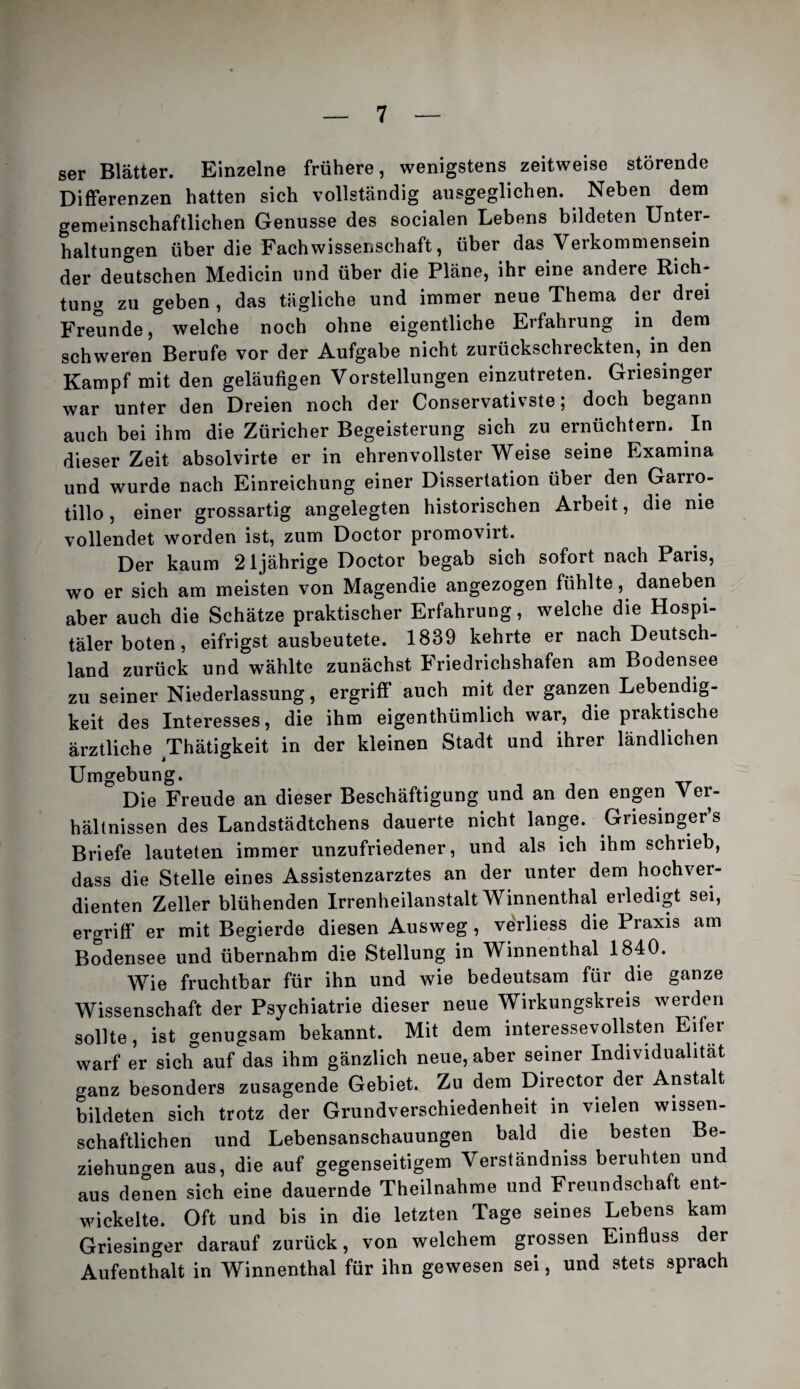 ser Blätter. Einzelne frühere, wenigstens zeitweise störende Differenzen hatten sich vollständig ausgeglichen. Neben dem gemeinschaftlichen Genüsse des socialen Lebens bildeten Unter¬ haltungen über die Fachwissenschaft, über das Verkommensein der deutschen Medicin und über die Pläne, ihr eine andere Rich¬ tung zu geben , das tägliche und immer neue Thema der drei Freunde, welche noch ohne eigentliche Erfahrung in dem schweren Berufe vor der Aufgabe nicht zurückschreckten, in den Kampf mit den geläufigen Vorstellungen einzutreten. Griesinger war unter den Dreien noch der Conservativste; doch begann auch bei ihm die Züricher Begeisterung sich zu ernüchtern. In dieser Zeit absolvirte er in ehrenvollster Weise seine Examina und wurde nach Einreichung einer Dissertation über den Garro- tillo, einer grossartig angelegten historischen Arbeit, die nie vollendet worden ist, zum Doctor promovirt. Der kaum 21jährige Doctor begab sich sofort nach Paris, wo er sich am meisten von Magendie angezogen fühlte, daneben aber auch die Schätze praktischer Erfahrung, welche die Hospi¬ täler boten, eifrigst ausbeutete. 1839 kehrte er nach Deutsch¬ land zurück und wählte zunächst Friedrichshafen am Bodensee zu seiner Niederlassung, ergriff* auch mit der ganzen Lebendig¬ keit des Interesses, die ihm eigenthümlich war, die praktische ärztliche ^Thätigkeit in der kleinen Stadt und ihrer ländlichen Umgebung. Die Freude an dieser Beschäftigung und an den engen Ver¬ hältnissen des Landstädtchens dauerte nicht lange. Griesingers Briefe lauteten immer unzufriedener, und als ich ihm schrieb, dass die Stelle eines Assistenzarztes an der unter dem hochver¬ dienten Zeller blühenden Irrenheilanstalt Winnenthal erledigt sei, ergriff* er mit Begierde diesen Ausweg, verliess die Praxis am Bodensee und übernahm die Stellung in Winnenthal 1840. Wie fruchtbar für ihn und wie bedeutsam für die ganze Wissenschaft der Psychiatrie dieser neue Wirkungskreis werden sollte, ist genugsam bekannt. Mit dem interessevollsten Eifer warf er sich auf das ihm gänzlich neue, aber seiner Individualität ganz besonders zusagende Gebiet. Zu dem Director der Anstalt bildeten sich trotz der Grundverschiedenheit in vielen wissen¬ schaftlichen und Lebensanschauungen bald die besten Be¬ ziehungen aus, die auf gegenseitigem Verständniss beruhten und aus denen sich eine dauernde Theilnahme und Freundschaft ent¬ wickelte. Oft und bis in die letzten Tage seines Lebens kam Griesinger darauf zurück, von welchem grossen Einfluss der Aufenthalt in Winnenthal für ihn gewesen sei, und stets sprach