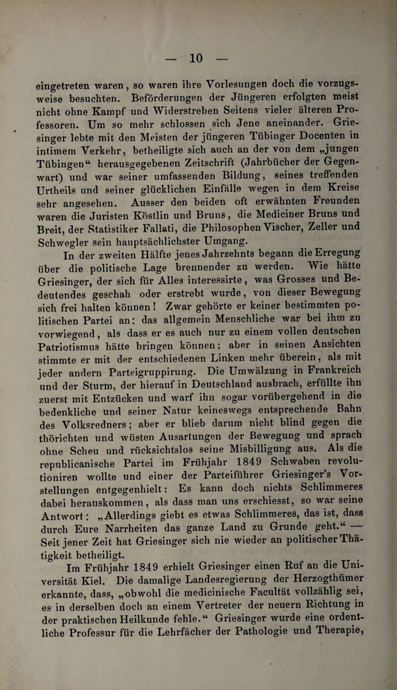 eingetreten waren, so waren ihre Vorlesungen doch die vorzugs¬ weise besuchten. Beförderungen der Jüngeren erfolgten meist nicht ohne Kampf und Widerstreben Seitens vieler älteren Pro¬ fessoren. Um so mehr schlossen sich Jene aneinander. Grie¬ singer lebte mit den Meisten der jüngeren Tübinger Docenten in intimem Verkehr, betheiligte sich auch an der von dem „jungen Tübingen“ herausgegebenen Zeitschrift (Jahrbücher der Gegen¬ wart) und war seiner umfassenden Bildung, seines treffenden Urtheils und seiner glücklichen Einfälle wegen in dem Kreise sehr angesehen. Ausser den beiden oft erwähnten Freunden waren die Juristen Köstlin und Bruns, die Mediciner Bruns und Breit, der Statistiker Fallati, die Philosophen Vischer, Zeller und Schwegler sein hauptsächlichster Umgang. In der zweiten Hälfte jenes Jahrzehnts begann die Erregung über die politische Lage brennender zu werden. Wie hätte Griesinger, der sich für Alles interessirte, was Grosses und Be¬ deutendes geschah oder erstrebt wurde, von dieser Bewegung sich frei halten können ! Zwar gehörte er keiner bestimmten po¬ litischen Partei an: das allgemein Menschliche war bei ihm zu vorwiegend, als dass er es auch nur zu einem vollen deutschen Patriotismus hätte bringen können; aber in seinen Ansichten stimmte er mit der entschiedenen Linken mehr überein, als mit jeder andern Parteigruppirung. Die Umwälzung in Frankreich und der Sturm, der hierauf in Deutschland ausbrach, erfüllte ihn zuerst mit Entzücken und warf ihn sogar vorübergehend in die bedenkliche und seiner Natur keineswegs entsprechende Bahn des Volksredners ; aber er blieb darum nicht blind gegen die thörichten und wüsten Ausartungen der Bewegung und sprach ohne Scheu und rücksichtslos seine Misbilligung aus. Als die republicanische Partei im Frühjahr 1849 Schwaben revolu- tioniren wollte und einer der Parteiführer Griesinger’s Vor¬ stellungen entgegenhielt: Es kann doch nichts Schlimmeres dabei herauskommen, als dass man uns erschiesst, so war seine Antwort: „Allerdings giebt es etwas Schlimmeres, das ist, dass durch Eure Narrheiten das ganze Land zu Grunde geht.“ Seit jener Zeit hat Griesinger sich nie wieder an politischer Thä- tigkeit betheiligt. Im Frühjahr 1849 erhielt Griesinger einen Ruf an die Uni¬ versität Kiel. Die damalige Landesregierung der Herzogthümer erkannte, dass, „obwohl die medicinische Facultät vollzählig sei, es in derselben doch an einem Vertreter der neuern Richtung in der praktischen Heilkunde fehle.“ Griesinger wurde eine ordent¬ liche Professur für die Lehrfächer der Pathologie und Therapie,