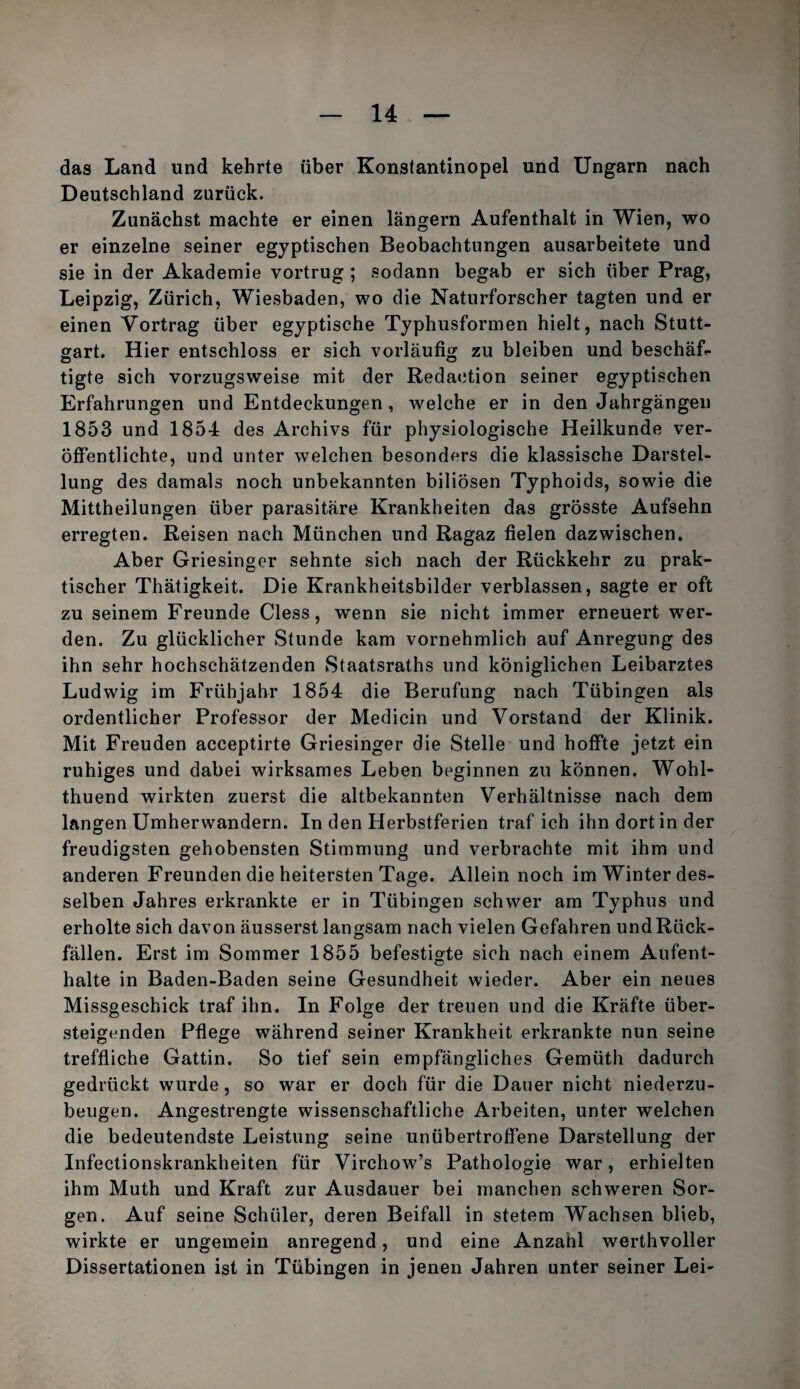das Land und kehrte über Konstantinopel und Ungarn nach Deutschland zurück. Zunächst machte er einen langem Aufenthalt in Wien, wo er einzelne seiner egyptischen Beobachtungen ausarbeitete und sie in der Akademie vortrug ; sodann begab er sich über Prag, Leipzig, Zürich, Wiesbaden, wo die Naturforscher tagten und er einen Vortrag über egyptische Typhusformen hielt, nach Stutt¬ gart. Hier entschloss er sich vorläufig zu bleiben und beschäL tigte sich vorzugsweise mit der Redaction seiner egyptischen Erfahrungen und Entdeckungen , welche er in den Jahrgängen 1853 und 1854 des Archivs für physiologische Heilkunde ver¬ öffentlichte, und unter welchen besonders die klassische Darstel¬ lung des damals noch unbekannten biliösen Typhoids, sowie die Mittheilungen über parasitäre Krankheiten das grösste Aufsehn erregten. Reisen nach München und Ragaz fielen dazwischen. Aber Griesinger sehnte sich nach der Rückkehr zu prak¬ tischer Thätigkeit. Die Krankheitsbilder verblassen, sagte er oft zu seinem Freunde Giess, wenn sie nicht immer erneuert wer¬ den. Zu glücklicher Stunde kam vornehmlich auf Anregung des ihn sehr hochschätzenden Staatsraths und königlichen Leibarztes Ludwig im Frühjahr 1854 die Berufung nach Tübingen als ordentlicher Professor der Medicin und Vorstand der Klinik. Mit Freuden acceptirte Griesinger die Stelle und hoffte jetzt ein ruhiges und dabei wirksames Leben beginnen zu können. Wohl- thuend wirkten zuerst die altbekannten Verhältnisse nach dem langen ümherwandern. In den Herbstferien traf ich ihn dort in der freudigsten gehobensten Stimmung und verbrachte mit ihm und anderen Freunden die heitersten Tage. Allein noch im Winter des¬ selben Jahres erkrankte er in Tübingen schwer am Typhus und erholte sich davon äusserst langsam nach vielen Gefahren und Rück¬ fällen. Erst im Sommer 1855 befestigte sich nach einem Aufent- o halte in Baden-Baden seine Gesundheit wieder. Aber ein neues Missgeschick traf ihn. In Folge der treuen und die Kräfte über¬ steigenden Pflege während seiner Krankheit erkrankte nun seine treffliche Gattin. So tief sein empfängliches Gemüth dadurch gedrückt wurde, so war er doch für die Dauer nicht niederzu¬ beugen. Angestrengte wissenschaftliche Arbeiten, unter welchen die bedeutendste Leistung seine unübertroffene Darstellung der Infectionskrankheiten für Virchow’s Pathologie war, erhielten ihm Muth und Kraft zur Ausdauer bei manchen schweren Sor¬ gen. Auf seine Schüler, deren Beifall in stetem Wachsen blieb, wirkte er ungemein anregend, und eine Anzahl werthvoller Dissertationen ist in Tübingen in jenen Jahren unter seiner Lei-