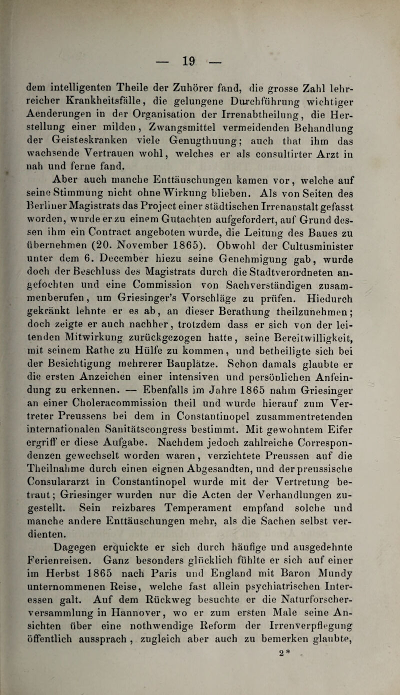 dem intelligenten Theile der Zuhörer fand, die grosse Zahl lehr¬ reicher Krankheitsfälle, die gelungene Durchführung wichtiger Aenderungen in der Organisation der Irrenabtheiinng, die Her¬ stellung einer milden , Zwangsmittel vermeidenden Behandlung der Geisteskranken viele Genugthuung; auch that ihm das wachsende Vertrauen wohl, welches er als consultirter Arzt in nah und ferne fand. Aber auch manche Enttäuschungen kamen vor, welche auf seine Stimmung nicht ohne Wirkung blieben. Als von Seiten des Berliner Magistrats das Project einer städtischen Irrenanstalt gefasst worden, wurde er zu einem Gutachten aufgefordert, auf Grund des¬ sen ihm ein Contract angeboten wurde, die Leitung des Baues zu übernehmen (20. November 1865). Obwohl der Cultusminister unter dem 6. December hiezu seine Genehmigung gab, wurde doch der Beschluss des Magistrats durch die Stadtverordneten aii- gefochten und eine Commission von Sachverständigen zusam¬ menberufen, um Griesinger’s Vorschläge zu prüfen. Hiedurch gekränkt lehnte er es ab, an dieser Berathung theilzunehmen; doch zeigte er auch nachher, trotzdem dass er sich von der lei¬ tenden Mitwirkung zurückgezogen hatte, seine Bereitwilligkeit, mit seinem Rathe zu Hülfe zu kommen, und betheiligte sich bei der Besichtigung mehrerer Bauplätze. Schon damals glaubte er die ersten Anzeichen einer intensiven und persönlichen Anfein¬ dung zu erkennen. — Ebenfalls im Jahre 1865 nahm Griesinger an einer Choleracommission theil und wurde hierauf zum Ver¬ treter Preussens bei dem in Constantinopel zusammentretenden internationalen Sanitätscongress bestimmt. Mit gewohntem Eifer ergriff er diese Aufgabe. Nachdem jedoch zahlreiche Correspon¬ denzen gewechselt worden waren , verzichtete Preussen auf die Theilnahme durch einen eignen Abgesandten, und der preussische Consulararzt in Constantinopel wurde mit der Vertretung be¬ traut; Griesinger wurden nur die Acten der Verhandlungen zu¬ gestellt. Sein reizbares Temperament empfand solche und manche andere Enttäuschungen mehr, als die Sachen selbst ver¬ dienten. Dagegen erquickte er sich durch häufige und ausgedehnte Ferienreisen. Ganz besonders glücklich fühlte er sich auf einer im Herbst 1865 nach Paris und England mit Baron Mundy unternommenen Reise, welche fast allein psychiatrischen Inter¬ essen galt. Auf dem Rückweg besuchte er die Naturforscher¬ versammlung in Hannover, wo er zum ersten Male seine An¬ sichten über eine nothwendige Reform der Irrenverpflegung öffentlich aussprach , zugleich aber auch zu bemerken glaubte, 2 * -