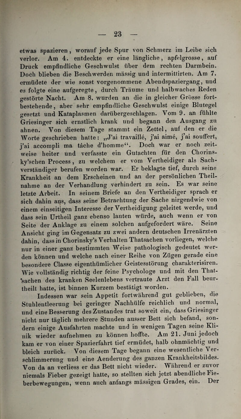 etwas spazieren , worauf jede Spur von Schmerz im Leibe sich verlor. Am 4. entdeckte er eine längliche, apfelgrosse, auf Druck empfindliche Geschwulst über dem rechten Darmbein. Doch blieben die Beschwerden massig und intermittirten. Am 7. ermüdete der wie sonst vorgenommene Abendspaziergang, und es folgte eine aufgeregte, durch Träume und halbwaches Reden gestörte Nacht. Am 8. wurden an die in gleicher Grösse fort¬ bestehende, aber sehr empfindliche Geschwulst einige Blutegel gesetzt und Kataplasmen darübergeschlagen. Vom 9. an fühlte Griesinger sich ernstlich krank und begann den Ausgang zu ahnen. Von diesem Tage stammt ein Zettel, auf den er die Worte geschrieben hatte: ,,J’ai travaille, j’ai aime, j’ai soufFert, j’ai accompli ma täche d’homme“. Doch war er noch zeit¬ weise heiter und verfasste ein Gutachten für den Chorins- ky’schen Process , zu welchem er vom Vertheidiger als Sach¬ verständiger berufen worden war. Er beklagte tief, durch seine Krankheit an dem Erscheinen und an der persönlichen Theil- nahme an der Verhandlung verhindert zu sein. Es war seine letzte Arbeit. In seinem Briefe an den Vertheidiger sprach er¬ sieh dahin aus, dass seine Betrachtung der Sache nirgendwie von einem einseitigen Interesse der Vertheidigung geleitet werde, und dass sein ürtheil ganz ebenso lauten würde, auch wenn er von Seite der Anklage zu einem solchen aufgefordert wäre. Seine Ansicht ging im Gegensatz zu zwei andern deutschen Irrenärzten dahin, dass in Chorinsky’s Verhalten Thatsachen vorliegen, welche nur in einer ganz bestimmten Weise pathologisch gedeutet wer¬ den können und welche nach einer Reihe von Zügen gerade eine besondere Classe eigenthümlicher Geistesstörung charakterisiren. Wie vollständig richtig der feine Psychologe und mit den That- ’sachen des kranken Seelenlebens vertraute Arzt den Fall beur- theilt hatte, ist binnen Kurzem bestätigt worden. Indessen war sein Appetit fortwährend gut geblieben, die Stuhlentleerung bei geringer Nachhülfe reichlich und normal, und eine Besserung des Zustandes trat soweit ein, dass Griesinger nicht nur täglich mehrere Stunden ausser Bett sich befand, son¬ dern einige Ausfahrten machte und in wenigen Tagen seine Kli¬ nik wieder aufnehmen zu können hoffte. Am 21. Juni jedoch kam er von einer Spazierfahrt tief ermüdet, halb ohnmächtig und bleich zurück. Von diesem Tage begann eine wesentliche Ver¬ schlimmerung und eine Aenderung des ganzen Krankheitsbildes. Von da an verliess er das Bett nicht wieder. Während er zuvor niemals Fieber gezeigt hatte, so stellten sich jetzt abendliche Fie¬ berbewegungen, wenn auch anfangs mässigen Grades, ein. Der