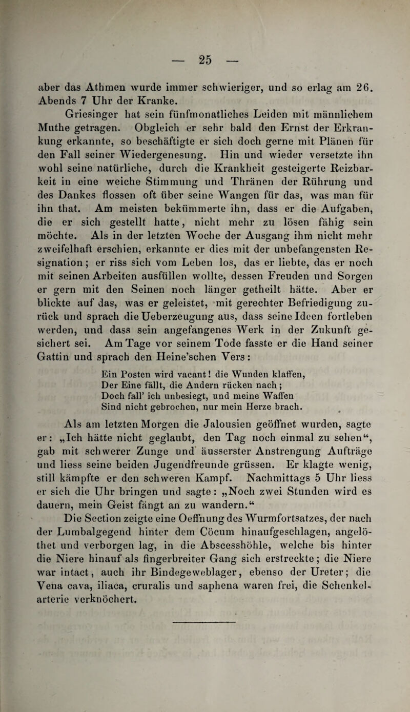 aber das Athmen wurde immer schwieriger, und so erlag am 26. Abends 7 Uhr der Kranke. Griesinger hat sein fünfmonatliches Leiden mit männlichem Muthe getragen. Obgleich er sehr bald den Ernst der Erkran¬ kung erkannte, so beschäftigte er sich doch gerne mit Plänen für den Fall seiner Wiedergenesung. Hin und wieder versetzte ihn wohl seine natürliche, durch die Krankheit gesteigerte Reizbar¬ keit in eine weiche Stimmung und Thränen der Rührung und des Dankes flössen oft über seine Wangen für das, was man für ihn that. Am meisten bekümmerte ihn, dass er die Aufgaben, die er sich gestellt hatte, nicht mehr zu lösen fähig sein möchte. Als in der letzten Woche der Ausgang ihm nicht mehr zweifelhaft erschien, erkannte er dies mit der unbefangensten Re¬ signation ; er riss sich vom Leben los, das er liebte, das er noch mit seinen Arbeiten ausfüllen wollte, dessen Freuden und Sorgen er gern mit den Seinen noch länger getheilt hätte. Aber er blickte auf das, was er geleistet, mit gerechter Befriedigung zu¬ rück und sprach die Ueberzeugung aus, dass seine Ideen fortleben werden, und dass sein angefangenes Werk in der Zukunft ge¬ sichert sei. Am Tage vor seinem Tode fasste er die Hand seiner Gattin und sprach den Heine’schen Vers: Ein Posten wird vacant! die Wunden klaffen, Der Eine fällt, die Andern rücken nach ; Doch fair ich unbesiegt, und meine Waffen Sind nicht gebrochen, nur mein Herze brach. Als am letzten Morgen die Jalousien geöffnet wurden, sagte er: „Ich hätte nicht geglaubt, den Tag noch einmal zu sehen“, gab mit schwerer Zunge und* äusserster Anstrengung Aufträge und liess seine beiden Jugendfreunde grüssen. Er klagte wenig, still kämpfte er den schweren Kampf. Nachmittags 5 Uhr liess er sich die Uhr bringen und sagte: „Noch zwei Stunden wird es dauern, mein Geist fängt an zu wandern.“ Die Section zeigte eine Oeffnung des Wurmfortsatzes, der nach der Lumbalgegend hinter dem Cöcum hinaufgeschlagen, angelö- thet und verborgen lag, in die Abscesshöhle, welche bis hinter die Niere hinauf als fingerbreiter Gang sich erstreckte; die Niere war intact, auch ihr Bindegeweblager, ebenso der Ureter; die Vena cava, iliaca, cruralis und saphena waren frei, die Schenkel- arterie verknöchert.