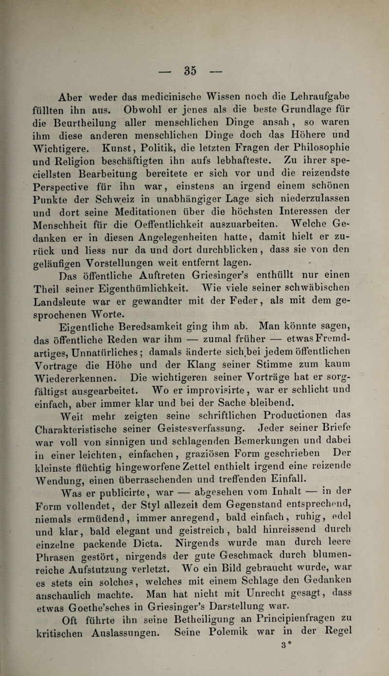 Aber weder das medicinische Wissen noch die Lehraufgabe füllten ihn aus. Obwohl er jenes als die beste Grundlage für die Beurtheilung aller menschlichen Dinge ansah , so waren ihm diese anderen menschlichen Dinge doch das Höhere und Wichtigere. Kunst , Politik, die letzten Fragen der Philosophie und Religion beschäftigten ihn aufs lebhafteste. Zu ihrer spe- ciellsten Bearbeitung bereitete er sich vor und die reizendste Perspective für ihn war, einstens an irgend einem schönen Punkte der Schweiz in unabhängiger Lage sich niederzulassen und dort seine Meditationen über die höchsten Interessen der Menschheit für die Oeffentlichkeit auszuarbeiten. Welche Ge¬ danken er in diesen Angelegenheiten hatte, damit hielt er zu¬ rück und Hess nur da und dort durchblicken, dass sie von den geläufigen Vorstellungen weit entfernt lagen. Das öffentliche Auftreten Griesinger’s enthüllt nur einen Theil seiner Eigenthümlichkeit. Wie viele seiner schwäbischen Landsleute war er gewandter mit der Feder, als mit dem ge¬ sprochenen Worte. Eigentliche Beredsamkeit ging ihm ab. Man könnte sagen, das öffentliche Reden war ihm — zumal früher — etwas Frcmid- artio-es. Unnatürliches ; damals änderte sich.bei jedem öffentlichen Vortrage die Höhe und der Klang seiner Stimme zum kaum Wiedererkennen. Die wichtigeren seiner Vorträge hat er sorg- fältigst ausgearbeitet. Wo er improvisirte, war er schlicht und einfach, aber immer klar und bei der Sache bleibend. Weit mehr zeigten seine schriftlichen Productionen das Charakteristische seiner Geistesverfassung. Jeder seiner Briefe war voll von sinnigen und schlagenden Bemerkungen und dabei in einer leichten, einfachen, graziösen Form geschrieben Der kleinste flüchtig hingeworfene Zettel enthielt irgend eine reizende Wendung, einen überraschenden und treffenden Einfall. Was er publicirte, war — abgesehen vom Inhalt — in der Form vollendet, der Styl allezeit dem Gegenstand entsprech('nd, niemals ermüdend, immer anregend, bald einfach, ruhig, edel und klar, bald elegant und geistreich, bald hinreissend durch einzelne packende Dicta. Nirgends wurde man durch leere Phrasen gestört, nirgends der gute Geschmack durch blumen¬ reiche Aufstutzung verletzt. Wo ein Bild gebraucht wurde, war es stets ein solches, welches mit einem Schlage den Gedanken anschaulich machte. Man hat nicht mit Unrecht gesagt, dass etwas Goethe’sches in Griesinger’s Darstellung war. Oft führte ihn seine Betheiligung an Principienfragen zu kritischen Auslassungen. Seine Polemik war in der Regel 3*