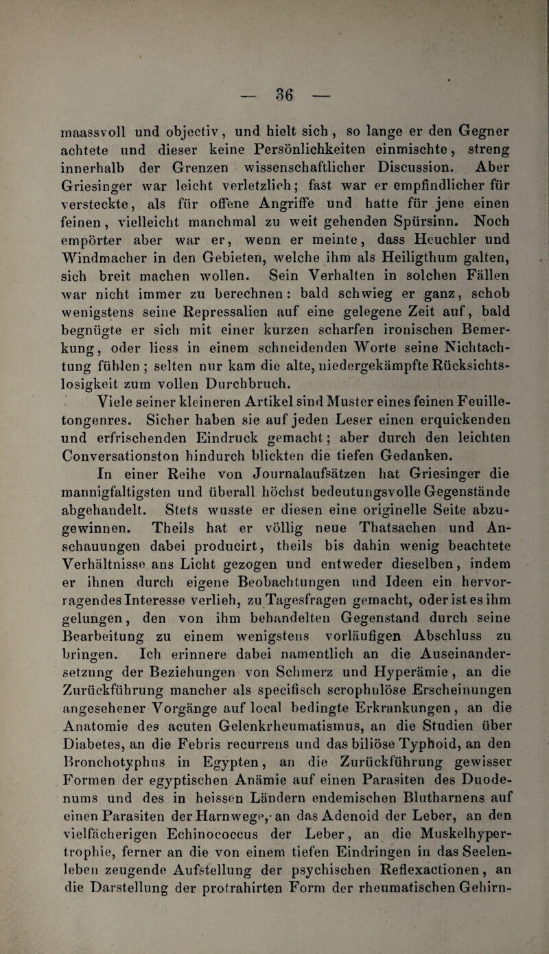 inaassvoll und objectiv, und hielt sich, so lange er den Gegner achtete und dieser keine Persönlichkeiten einmischte, streng innerhalb der Grenzen wissenschaftlicher Discussion. Aber Griesinger war leicht verletzlich; fast war er empfindlicher für versteckte, als für offene Angriffe und hatte für jene einen feinen, vielleicht manchmal zu weit gehenden Spürsinn. Noch empörter aber war er, wenn er meinte, dass Heuchler und Windmacher in den Gebieten, welche ihm als Heiligthum galten, sich breit machen wollen. Sein Verhalten in solchen Fällen war nicht immer zu berechnen: bald schwieg er ganz, schob wenigstens seine Repressalien auf eine gelegene Zeit auf, bald begnügte er sich mit einer kurzen scharfen ironischen Bemer¬ kung, oder liess in einem schneidenden Worte seine Nichtach¬ tung fühlen ; selten nur kam die alte, niedergekämpfte Rücksichts¬ losigkeit zum vollen Durchbruch. Viele seiner kleineren Artikel sind Muster eines feinen Feuille¬ tongenres. Sicher haben sie auf jeden Leser einen erquickenden und erfrischenden Eindruck gemacht; aber durch den leichten Conversationston hindurch blickten die tiefen Gedanken, In einer Reihe von Journalaufsätzen hat Griesinger die mannigfaltigsten und überall höchst bedeutungsvolle Gegenstände abgehandelt. Stets wusste er diesen eine originelle Seite abzu¬ gewinnen. Theils hat er völlig neue Thatsachen und An¬ schauungen dabei producirt, theils bis dahin wenig beachtete Verhältnisse ans Licht gezogen und entweder dieselben, indem er ihnen durch eigene Beobachtungen und Ideen ein hervor¬ ragendes Interesse verlieh, zu Tagesfragen gemacht, oder ist es ihm gelungen, den von ihm behandelten Gegenstand durch seine Bearbeitung zu einem wenigstens vorläufigen Abschluss zu brinijen. Ich erinnere dabei namentlich an die Auseinander- Setzung der Beziehungen von Schmerz und Hyperämie , an die Zurückführung mancher als specifisch scrophulöse Erscheinungen angesehener Vorgänge auf local bedingte Erkrankungen, an die Anatomie des acuten Gelenkrheumatismus, an die Studien über Diabetes, an die Febris recurrens und das biliöse Typhoid, an den Bronchotyphus in Egypten, an die Zurückführung gewisser Formen der egyptischen Anämie auf einen Parasiten des Duode¬ nums und des in heissen Ländern endemischen Blutharnens auf einen Parasiten der Harnwege,-an das Adenoid der Leber, an den vielfächerigen Echinococcus der Leber, an die Muskelhyper¬ trophie, ferner an die von einem tiefen Eindringen in das Seelen¬ leben zeugende Aufstellung der psychischen Reflexactionen, an die Darstellung der protrahirten Form der rheumatischen Gehirn-