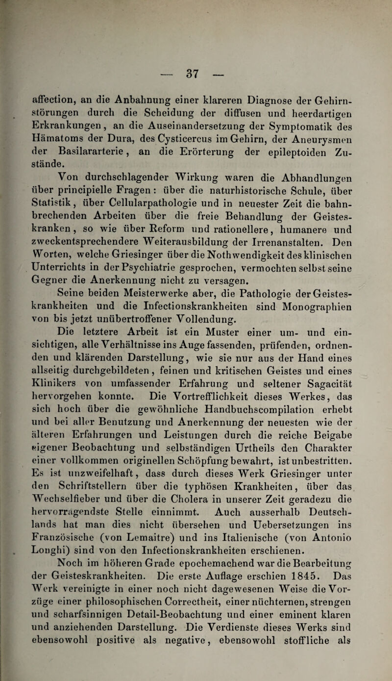 affection, an die Anbahnung einer klareren Diagnose der Gehirn¬ störungen durch die Scheidung der diffusen und heerdartigen Erkrankungen, an die Auseinandersetzung der Symptomatik des Hämatoms der Dura, des Cysticercus im Gehirn, der Aneurysmen der Basilararterie, an die Erörterung der epileptoiden Zu¬ stände. Von durchschlagender Wirkung waren die Abhandlungen über principielle Fragen: über die naturhistorische Schule, über Statistik, über Cellularpathologie und in neuester Zeit die bahn¬ brechenden Arbeiten über die freie Behandluns: der Geistes- kranken, so wie über Reform und rationellere, humanere und zweckentsprechendere Weiterausbildung der Irrenanstalten. Den Worten, welche Griesinger über die Nothwendigkeit des klinischen Unterrichts in der Psychiatrie gesprochen, vermochten selbst seine Gegner die Anerkennung nicht zu versagen. Seine beiden Meisterwerke aber, die Pathologie der Geistes¬ krankheiten und die Infectionskrankheiten sind Monographien von bis jetzt unübertroffener Vollendung. Die letztere Arbeit ist ein Muster einer um- und ein¬ sichtigen, alle Verhältnisse ins Auge fassenden, prüfenden, ordnen¬ den und klärenden Darstellung, wie sie nur aus der Hand eines allseitig durchgebildeten, feinen und kritischen Geistes und eines Klinikers von umfassender Erfahrung und seltener Sagacität hervorgehen konnte. Die Vortrefflichkeit dieses Werkes, das sich hoch über die gewöhnliche Handbuchscompilation erhebt und bei aller Benutzung und Anerkennung der neuesten wie der älteren Erfahrungen und Leistungen durch die reiche Beigabe eigener Beobachtung und selbständigen Urtheils den Charakter einer vollkommen originellen Schöpfung bewahrt, ist unbestritten. Es ist unzweifelhaft, dass durch dieses Werk Griesinger unter den Schriftstellern über die typhösen Krankheiten, über das Wechselfieber und über die Cholera in unserer Zeit geradezu die hervorragendste Stelle einnimmt. Auch ausserhalb Deutsch¬ lands hat man dies nicht übersehen und Uebersetzungen ins Französische (von Lemaitre) und ins Italienische (von Antonio Longhi) sind von den Infectionskrankheiten erschienen. Noch im höheren Grade epochemachend war die Bearbeitung der Geisteskrankheiten. Die erste Auflage erschien 1845. Das Werk vereinigte in einer noch nicht dagewesenen Weise die Vor¬ züge einer philosophischen Cotrectheit, einer nüchternen, strengen und scharfsinnigen Detail-Beobachtung und einer eminent klaren und anziehenden Darstellung. Die Verdienste dieses Werks sind ebensowohl positive als negative, ebensowohl stoffliche als