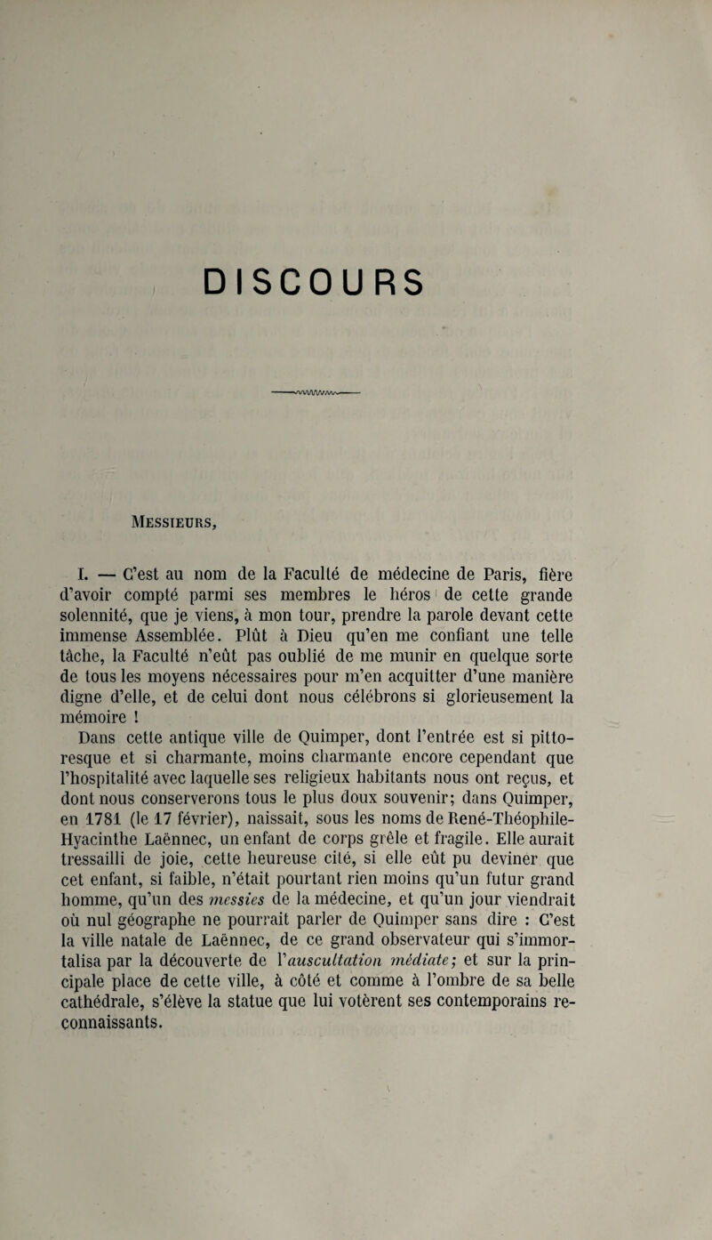 DISCOURS Messieurs, I. — C’est au nom de la Faculté de médecine de Paris, fière d’avoir compté parmi ses membres le héros ' de cette grande solennité, que je viens, à mon tour, prendre la parole devant cette immense Assemblée. Plût à Dieu qu’en me confiant une telle tâche, la Faculté n’eût pas oublié de me munir en quelque sorte de tous les moyens nécessaires pour m’en acquitter d’une manière digne d’elle, et de celui dont nous célébrons si glorieusement la mémoire ! Dans cette antique ville de Quimper, dont l’entrée est si pitto¬ resque et si charmante, moins charmante encore cependant que l’hospitalité avec laquelle ses religieux habitants nous ont reçus, et dont nous conserverons tous le plus doux souvenir; dans Quimper, en 1781 (le 17 février), naissait, sous les noms de René-Théophile- Hyacinthe Laënnec, un enfant de corps grêle et fragile. Elle aurait tressailli de joie, cette heureuse cité, si elle eût pu deviner que cet enfant, si faible, n’était pourtant rien moins qu’un futur grand homme, qu’un des messies de la médecine, et qu’un jour viendrait où nul géographe ne pourrait parler de Quimper sans dire : C’est la ville natale de Laënnec, de ce grand observateur qui s’immor¬ talisa par la découverte de Vauscultation médiate; et sur la prin¬ cipale place de cette ville, à côté et comme à l’ombre de sa belle cathédrale, s’élève la statue que lui votèrent ses contemporains re¬ connaissants.