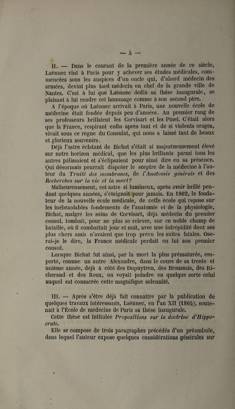 II. — Dans le courant de la première année de ce siècle, Laënnec vint à Paris pour y achever ses études médicales, com¬ mencées sous les auspices d’un oncle qui, d’abord médecin des armées, devint plus tard médecin en chef de la grande ville de Nantes. C’est à lui que Laënnec dédia sa thèse inaugurale, se plaisant à lui rendre cet hommage comme à son second père. A l’époque où Laënnec arrivait à Paris, une nouvelle école de médecine était fondée depuis peu d’années. Au premier rang de ses professeurs brillaient les Gorvisart et les Pinel. C'était alors que la France, respirant enfin après tant et de si violents orages, vivait sous ce règne du Consulat, qui nous a laissé tant de beaux et glorieux souvenirs. Déjà l’astre éclatant de Bichat s’était si majestueusement élevé sur notre horizon médical, que les plus brillants parmi tous les autres pâlissaient et s’éclipsaient pour ainsi dire en sa présence. Qui désormais pourrait disputer le sceptre de la médecine à fau¬ teur du Traité des membranes, de CAnatomie générale et des Recherches sur ta vie et la mort ? Malheureusement, cet astre si lumineux, après avoir brillé pen¬ dant quelques années, s’éteignait pour jamais. En 1802, le fonda¬ teur de la nouvelle école médicale, de cette école qui repose sur les inébranlables fondements de l’anatomie et de la physiologie, Bichat, malgré les soins de Corvisart, déjà médecin du premier consul, tombait, pour ne plus se relever, sur ce noble champ de bataille, où il combattait jour et nuit, avec une intrépidité dont ses plus chers amis n’avaient que trop prévu les suites fatales. Ose¬ rai-je le dire, la France médicale perdait en lui son premier consul. Lorsque Bichat fut ainsi, par la mort la plus prématurée, em¬ porté, comme un autre Alexandre, dans le cours de sa trente et unième année, déjà à côté des Dupuytren, des Broussais, des Ri- cherand et des Roux, on voyait poindre en quelque sorte celui auquel est consacrée cette magnifique solennité. III. — Après s’être déjà fait connaître par la publication de quelques travaux intéressants, Laénnec, en l’an XII (180Zi), soute¬ nait à l’École de médecine de Paris sa thèse inaugurale. Cette thèse est intitulée Propositions sur la doctrine d’Rippo- crate.  Elle se compose de trois paragraphes précédés d’un préambule, dans lequel l’auteur expose quelques considérations générales sur