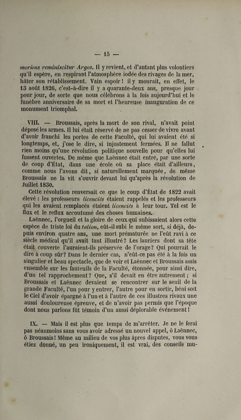 moriens reminiscitur Argos. Il y revient, et d’autant plus volontiers qu’il espère, en respirant l’atmosphère iodée des rivages de la mer, hâter son rétablissement. Vain espoir ! il y mourait, en effet, le 13 août 1826, c’est-à-dire il y a quarante-deux ans, presque jour pour jour, de sorte que nous célébrons à la fois aujourd’hui et le funèbre anniversaire de sa mort et l’heureuse inauguration de ce monument triomphal. VIII. — Broussais, après la mort de son rival, n’avait point déposé les armes. Il lui était réservé de ne pas cesser de vivre avant d’avoir franchi les portes de cette Faculté, qui lui avaient été si longtemps, et, j’ose le dire, si injustement fermées. Il ne fallut rien moins qu’une révolution politique nouvelle pour qu’elles lui fussent ouvertes. De même que Laënnec était entré, par une sorte de coup d’État, dans une école où sa place était d’ailleurs, comme nous l’avons dit, si naturellement marquée, de même Broussais ne la vit s’ouvrir devant lui qu’après la révolution de Juillet 1830. Cette révolution renversait ce que le coup d’État de 1822 avait élevé : les professeurs licenciés étaient rappelés et les professeurs qui les avaient remplacés étaient licenciés à leur tour. Tel est le flux et le reflux accoutumé des choses humaines. Laénnec, l’orgueil et la gloire de ceux qui subissaient alors cette espèce de triste loi du talion, eût-il subi le même sort, si déjà, de¬ puis environ quatre ans, une mort prématurée ne l’eût ravi à ce siècle médical qu’il avait tant illustré? Les lauriers dont sa tête était couverte l’auraient-ils préservée de l’orage? Qui pourrait le dire à coup sûr? Dans le dernier cas, n’eût-ce pas été à la fois un singulier et beau spectacle, que de voir et Laénnec et Broussais assis ensemble sur les fauteuils de la Faculté, étonnée, pour ainsi dire, d’un tel rapprochement? Que, s’il devait en être autrement ; si Broussais et Laénnec devaient se rencontrer sur le seuil de la grande Faculté, l’un pour y entrer, l’autre pour en sortir, béni soit le Ciel d’avoir épargné à l’un et à l’autre de ces illustres rivaux une aussi douloureuse épreuve, et de n’avoir pas permis que l’époque dont nous parlons fût témoin d’un aussi déplorable événement ! IX. — Mais il est plus que temps de m’arrêter. Je ne le ferai pas néanmoins sans vous avoir adressé un nouvel appel, ô Laënnec, ô Broussais! Même au milieu de vos plus âpres disputes, vous vous étiez donné, un peu ironiquement, il est vrai, des conseils mu-