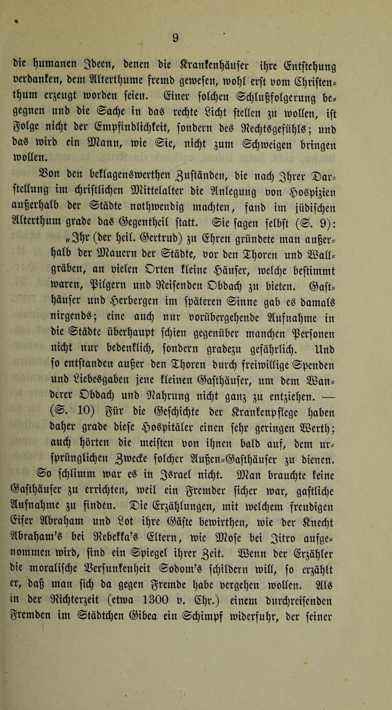 « Me Rumänen 3been, betten bie Sraufenfjäufer itjre @ntftef)ung nerbanfen, bent TOertfjume fretnb gemefen, »of)l evft bom ©jriften» t^um erjeugt tBotben feien, ©ner foldjen @d)tufifolgerung be= gegnen unb bie @ad)e in bas rechte Sicfit fteffen jtt motten, ift gotge nidjt bev (Snipfinbtictjfeit, fonbern be« fRed)tSgefitf|tS; unb ba§ mtrb ein üöiann, mie @ie, ntd|t junt ©djmeigett bringen motten. SSon ben beUagenSmertßen ^uftänben, bie nad) 3ßrer £)ar, fteßung im cßriftlicßen Mittelalter bie Stntegung oon £oSpt$ien außerßalb ber @tftbte notßmeubig machten, fattb im jübifcßen 2tttertßum grabe baS ®egentßeil ftatt. (Sie jagen felbft (S. 9): w3ßr (ber ßeit. ®ertrub) ju @ßren grünbete man außer* fjatb ber Mauern ber (Stabte, bor ben £ßoren unb Satt, graben, an bieten Orten Heine Käufer, metd)e beftimmt maren, pilgern nnb ^eifenbeit Obbacß ju bieten. ®aft* Käufer nnb Verbergen im fpäteren (Sinne gab es bamals nirgenbS; eine aucß nur oorübergeßenbe 2tufnaßme in bie (Stabte überhaupt fd)ien gegenüber mancßen ^ßerfonen uicßt nur bebenUicß, fonbern grabeju gefä^rtid). Unb fo entftanben außer ben £ßoren burcß freimittige (Spenben unb Liebesgaben jene Heinen ®aftßäufer, um bem San, berer Obbacß unb Sftaßrmtg nicßt ganj jn entließen. — (@. 10) gür bie ($efcßicßte ber $raufenpftege ßaben baßer grabe biefe Hospitäler einen feßr geringen Sertß; and) ßörten bie meiften non ißnen batb auf, bent nr= fprüngticßen 3med;e fotcßer 2lußen,($aftßäufer jn bienen. @o fcßtimm mar es in 3Sraet nicßt. Man braucßte feine @aftßäufer $u errieten, meit ein grember fid)er mar, gaftticße 2tufnaßme $u finben. £)ie (Sr^äßtungen, mit melcßem freubigen ®ifer 3tbraßam unb Lot ißre (Säfte bemirtßen, mie ber $necßt ^tbraßam’S bei DlebeHa’S (Sttern, mie Mofe bei 3itro aufge, nommen mirb, finb ein (Spiegel ißrer geit. Senn ber (größter bie moratifd)e SBerfunfenßeit Sobom’s fcßitbern mitt, fo erjäßlt er, baß man ficß ba gegen grernbe ßabe oergeßeu motten. SttS in ber SRicßtcqeit (etma 1300 o. (Sßr.) einem burcßretfenben gremben im <Stäbtcßen (Sibea ein (Scßimpf miberfußr, ber feiner