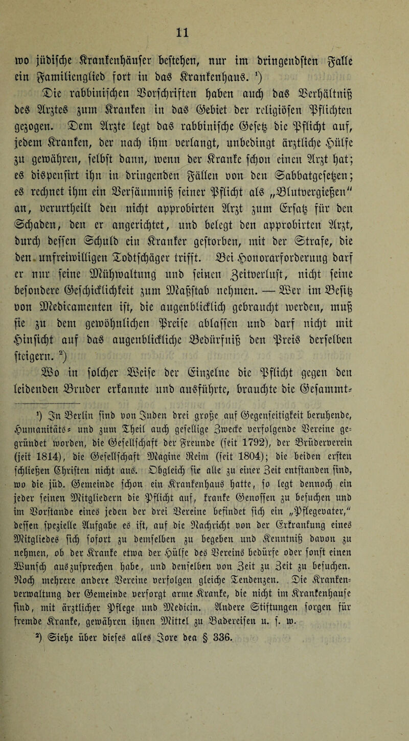 mo jübtfdje $ranfenßciufer befielen, nur im bringettbften gälte ein gamitiengtieb fort in ba3 $ranfenßau8. *) £>ie rabbinifeßen SBorfcßriften ßaben aueß ba§ 23erßättniß be$ 2lrgte$ pm Uranien in ba3 ©ebiet ber religiöfen SßfXic^teit gezogen, £)em 2lr^te legt ba§ rabbinifeße ©efe^ bie ^fließt auf, jebern Traufen, ber naeß ißtn oertangt, unbebingt är§t£id)e £ütfe p gemäßrett, fetbft bann, menn ber kraule fd)on einen 2lrgt ßat; e§ bispenfirt ißn in bringenben gatten oon ben ©abbatgefeßen; e3 reeßnet ißtn ein SBerfäumniß feiner spießt at$ „iötutoergießen an, üerurtßeitt ben nießt approbirten 5Xr§t prn ©rfafe für ben ©cßaben, ben er angerießtet, nnb betegt ben approbirten 2lrgt, bureß beffen ©cßutb ein dränier geftorben, mit ber ©träfe, bie ben. unfreimittigen ©obtfcßäger trifft. 23ei £>onorarforberung barf er nur feine äftüßtoattung unb feinen 3ettoertuft, nießt feine befonbere ©efeßidtießfeit prn SUiaßftab nehmen. —Ser im iöefip non äftebicameuten ift, bie augenbtidtieß gebraucht merben, muß fie p bem gemößnticßen greife abtaffen unb barf nießt mit fnnfießt auf ba§ augenbtieftieße iöebitrfniß ben ‘ißreiS berfetben fteigern. 2) So in fotdjer Seife ber ©ingetne bie ^ßftießt gegen ben teibenben SSruber ernannte unb ausfüßrte, brauchte bie ©efammt* J) gn ©erlitt finb üon gaben btei große auf ©egenfeitigfeit Berußenbe, Jpumanitätös unb gum £ßeil aueß gefellige Bwecfe oerfotgenbe Vereine ge= grünbet worben, bie ©efeltfcßaft ber greunbe (feit 1792), ber Srüberoerein (feit 1814), bie ©efeltfcßaft SDtagine Oteim (feit 1804); bie Beiben erften feßließen ©ßtiften nidjt aub. DBgteicß fie alle gu einer Seit entftanben finb, wo bie füb. ©emeinbe feßon ein ÄranfenßauS ßatte, fo legt bennoeß ein feber feinen SDtitgliebern bie fPflicßt auf, franfe ©enoffen gu Befugen unb im SSorftanbe eineö feben bet brei Vereine Befinbet fieß ein „fPftegeoater, beffen fpegiette StufgaBe eb ift, auf bie üttaeßtießt oon ber ©tfranfung eineb SJtitgliebeb fieß fofort gu bemfelBen gu Begeben unb ^enntniß baoott gu neßrnen, ob ber Trante etwa ber $ütfe beb SSereinb Bcbürfe ober fonft einen Sfiunfcß aubgufpreeßen ßabe, unb benfelben oon Seit gu Beit gu Befucßen. 9tocß meßrere anbere Vereine oerfolgen gleicße Senbengen. Sie ^ranten= oerwattung ber ©emeinbe oerforgt arme franfe, bie nießt im ^rantenßaufe ftnb, mit ärgtlicßer pflege unb 9Dlebtcin. Slnbere (Stiftungen forgen für frembe Trante, gewäßren ißnen Mittel gu SBabereifen u. f. w. 2) Sieße über biefeb aiteb göre bea § 336.