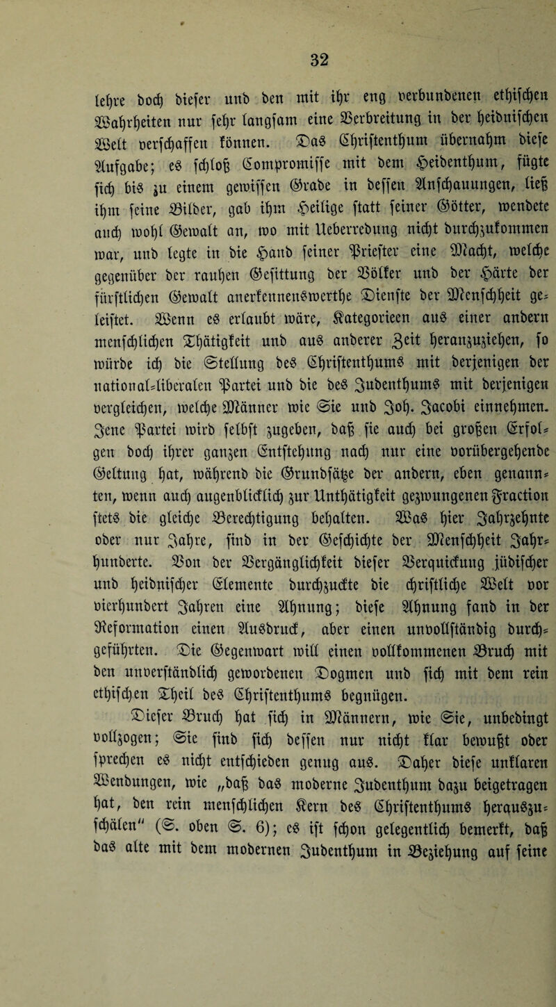 0 32 (efjre bod) biefcr unb ben mit if)r eng »erbunbenen etf)ifd)en ©aljrfjetten nur fefjr langfam eine Verbreitung in ber f)eibnifd)en Seit oerfdjaffeu lönnen. Da§ (^riftentfjum übernahm biefe Aufgabe; es fd)tog (Sompromiffe mit bem £eibentf)um, fügte ficf) bis $u einem gemiffen ©rabe in beffen Slnfcfyauungen, lieg if)m feine Vilber, gab iljm Zeitige ftatt feiner ©ötter, menbete and) mofjl ©emalt an, mo mit Ueberrebung nid)t burdjäulommen mar, unb tegte in bie £anb feiner ^riefter eine ÜHa$t, meldje gegenüber ber rauben ©efittung ber Völler unb ber f>ärte ber fitrftlidjen ©emalt anerfennenSmertfje Dienfte ber 2ftcnfd)l)eit ge^ leiftet. V$enn es erlaubt märe, ^ategorieen aus einer anbcrn mcnfd)lid)en Dljatigfeit unb aus anberer £ät ^eranpjieljen, fo mürbe idj bie (Stellung beS GnjriftentljumS mit berjenigen ber uational4iberalen Partei unb bie beS 3ubentf)umS mit berjenigen Dergleichen, meldje Männer mie Sie unb 3of). 3acobi einnehmen. 3ene Partei mirb felbft pgeben, baf fie and) bei großen (Srfot^ gen bod) ibjrer ganzen ©ntfteljung nad) nur eine oorüberge^enbe ©eltung §at, mäfjrenb bie ©rnubfä^e ber anbern, eben genannt ten, menn and) augenblicflid) $ur Untfjätigfeit gelungenen graction ftetS bie gleiche Veredjtigung betjatten. V$aS b)ier 3al)r§el)nte ober nur 3^re, finb in ber ©efdjidjte ber 2Denfd)heit 3^* ^unberte. Von ber Vergänglichleit biefer Verqnidung jübifdjer unb ^eibnifd)er Elemente burdföutfte bie d)riftliche Seit nor Dierhunbert 3^reu eine ^nnng; biefe 5l^nung fanb in ber Deformation einen iJIuSbrud;, aber einen unoollftänbig burd)* geführten. Die ©egenmart mill einen ooHlommenen Vrudj mit ben nnoerftänblid) gemorbenen (Dogmen nnb fid) mit bem rein ethifdjen Dfyeil beS ©hriftenthumS begnügen. Diefer Vrud) ^at fid) in Männern, mie Sie, unbebingt Doll^ogen; Sie finb fid) beffen nur nicht Har bemüht ober fpredjen es nicht entfliehen genug aus. Daher biefe nnllaren V3enbitngen, mie „baß baS moberne 3ttbent^um ba^u beigetragen l)at, ben rein menfd)lid)en $ern beS (ShriftenthumS ^erau^su^ fd)älen (S. oben S. 6); cS ift fdjon gelegentlid) bemerlt, baß baö alte mit bem mobernen 3ubentl)um in Vejiefyung auf feine