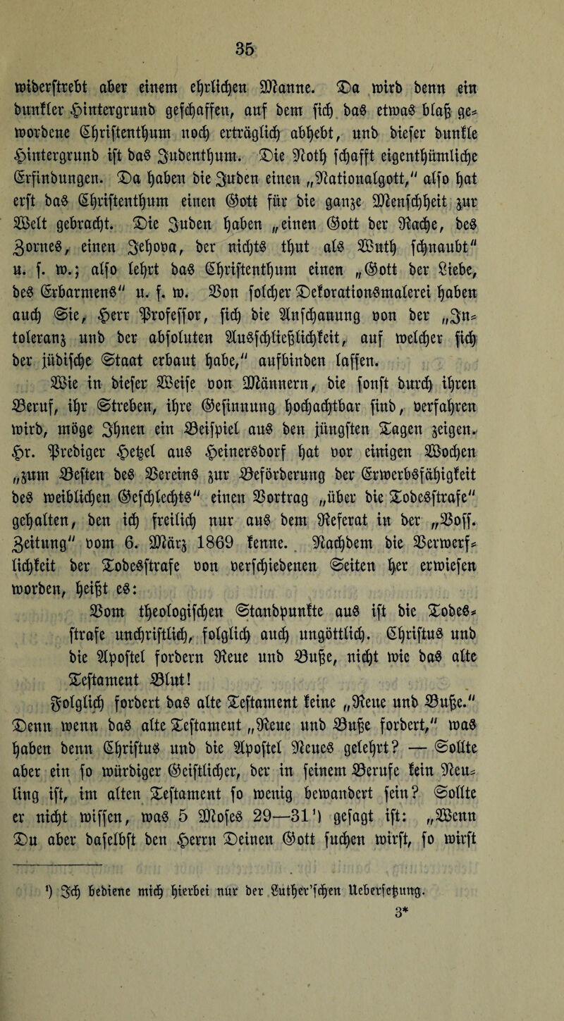 wiberftrebt aber einem ehrlichen Spanne. Sa mkb benn ein bmtfler -Jnntergrnnb gef Raffen, anf bem fich ba8 etwa§ bla§ ge* toorbcne (£hriftenthum noch erträglich abhebt, nnb biefer bnnfle £>intergrunb ift ba$ 3ubenthum. Sie 9?oth fd)afft eigentümliche (Srfinbungen. Sa haben bie 3uben einen „^tationalgott, atfo hat erft ba$ (Shriftenthnm einen ®ott für bie ganje Sanftheit pr Seit gebracht. Sie 3uben haben „einen ©ott ber 9^ac$)e, beS 3onte§, einen 3ehooa, ber nichts thut als Suth ftuaubt n. f. m.; atfo lehrt ba8 (£hriftenthum einen „®ott ber Siebe, be$ (Erbarmend n. f. m. $on foldjer SeforationSmalerei haben and) Sie, §err ^rofeffor, fich bie Inftauung oon ber „3n* tolerant nnb ber abfotuten ^u$fchliepchfeit,. auf welcher fit ber jübifte ©taat erbaut habe/' aufbinben laffen. Sie in biefer Seife non Männern, bie fonft burch th*en 23eruf, ihr Streben, ihre ©efinnung hochachtbar finb, ^erfahren wirb, möge 3haen ein SSeifpiel au$ ben jitngften Sagen geigen* §r. ^rebiger £ehel aus §ehterSborf hat t>or einigen Soeben „pm heften beS Söereinö pr -0eförbernng ber (£rwerbsfähigfeit beS weiblichen ®efchlecht$ einen Vortrag „über bie SobeSftrafe gehalten, ben ich freilich nur aus bem Referat in ber „$off. geitung oom 6. Sttär^ 1869 fenne. ^achbem bie 23erwerf* lid)leit ber SobeSftrafe non oerfchiebenen Seiten her ermiefen worben, h^t $om theologifdfen Stanbpunfte aus ift bie SobeS* ftrafe unchriftlich, folglich auch ungöttlich. ßhriftuS nnb bie 5lpoftel forbern Sfteue nnb SSuj^e, nicht wie baS alte Seftament 331ut! folglich forbert baS alte Seftament feine „Sfteue nnb Söu^e. Senn wenn baS alte Seftament „9^eue nnb 23uhe forbert/' was haben benn §hriftuS nnb bie 2lpoftcl ‘ftenes gelehrt? — Sollte aber ein fo mürbiger (^eiftüdjer, ber in feinem Berufe fein $teu* üng ift, im alten Seftament fo wenig bewanbert fein? Sollte er nicht wiffen, was 5 SD^ofeö 29—31') gefagt ift: „Senn Sn aber bafelbft ben £errn Seinen @ott fud>ett wirft, fo wirft h 3t Bebienc mit gerbet nur ber Suther’ften UeBerfe^img. 3*