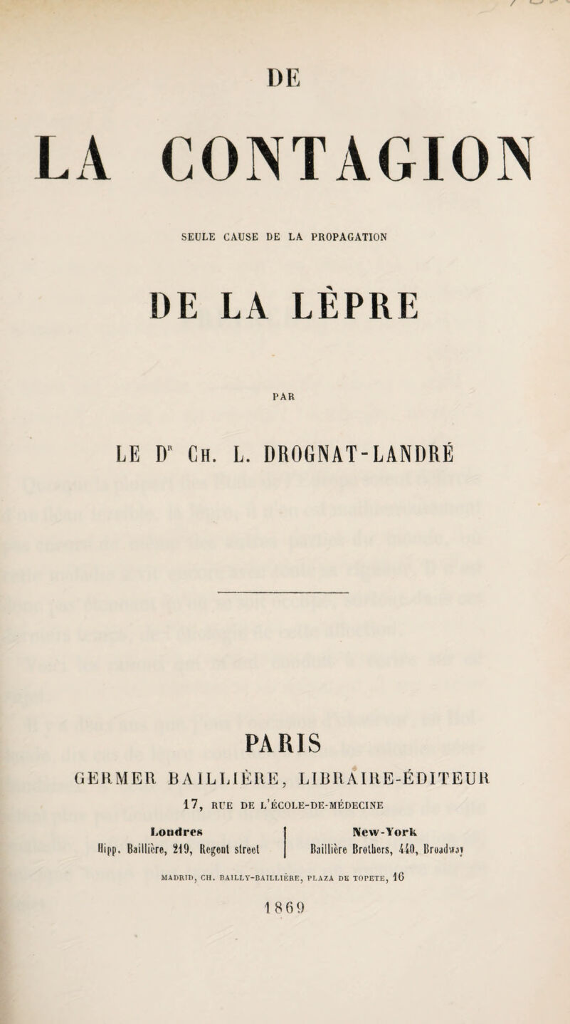 A CONTAGION SEULE CAUSE DE LA PROPAGATION DE LA LÈPRE PAR LE D“ Ch. L. DROGNAT-LANDRÉ PARIS GKRMER BAILT.IÈRE, LIBRAIRE-ÉDITEUR 17, RUE DE l’ÉCOLE-DE-MÉDECINE Londres Ilipp. Baillière, 219, Regenl slreel New-York Baillière Brothers, ÜO, Broadwaj MADRID, CH. BAILLY-BAILLIÈRE, PLAZA DK TOPETE, 16 1869