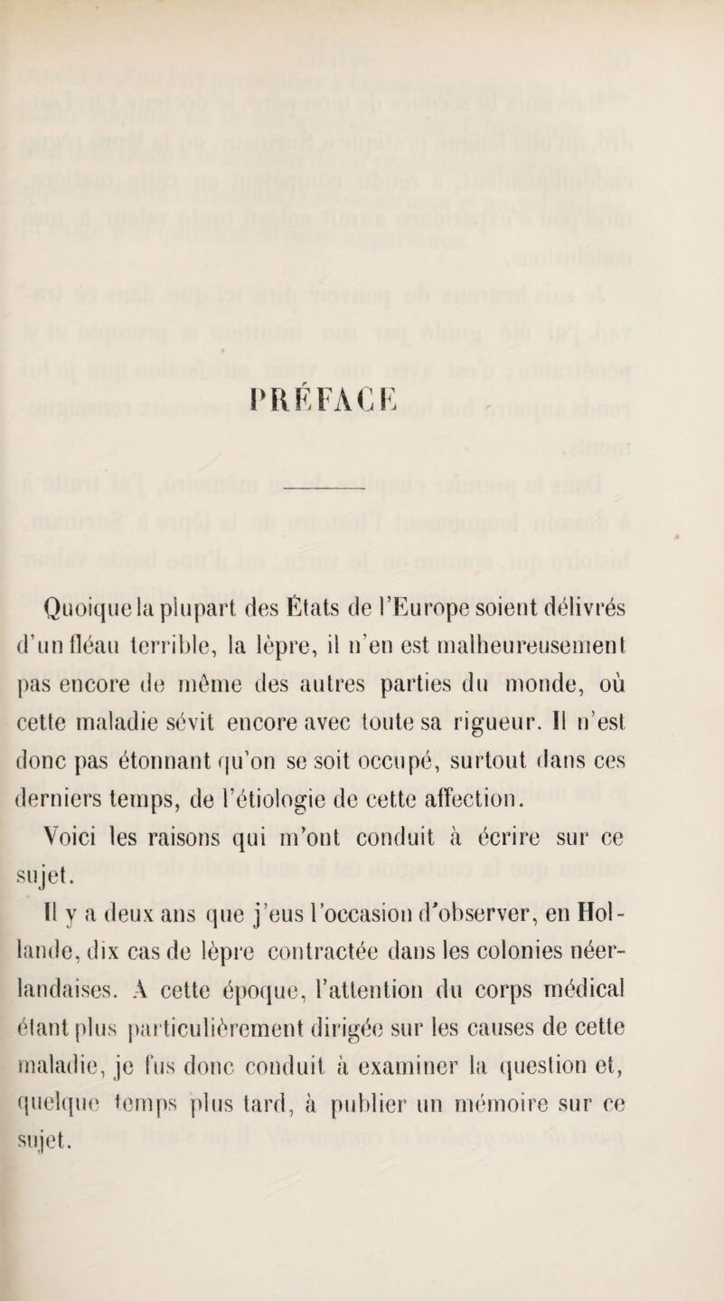 PRKFACK Quoique la plupart des États de l’Europe soient délivrés d’un fléau terrible, la lèpre, il n’en est malheureusement pas encore de môme des autres parties du monde, où cette maladie sévit encore avec toute sa rigueur. Il n’est donc pas étonnant qu’on se soit occupé, surtout dans ces derniers temps, de l’étiologie de cette affection. Voici les raisons qui m’ont conduit à écrire sur ce sujet. Il y a deux ans que j’eus loccasion d'observer, en Hol¬ lande, dix cas de lèpi’e contractée dans les colonies néer¬ landaises. A cette époque, l’attention du corps médical élantplus particulièrement dirigée sur les causes de cette maladie, je fus donc conduit à examiner la question et, (juehpie temps plus tard, à publier un mémoire sur ce sujet.