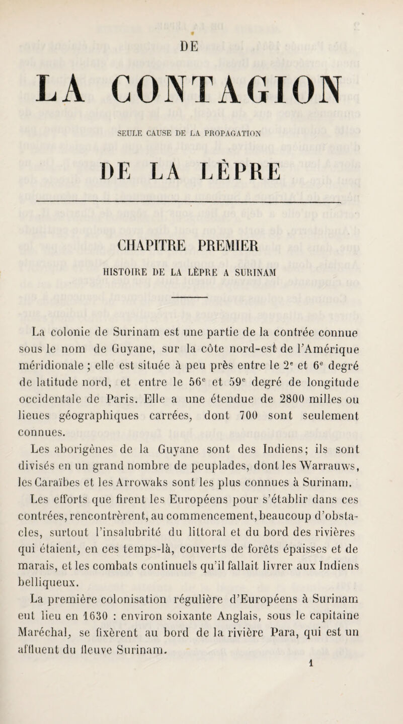 LA CONTAGION SEULE CAUSE I)E LA PROPAGATION DE LA LÈPRE CHAPITRE PREMIER HISTOIRE DE LA LÈPRE A SURINAM La colonie de Surinam est une partie de la contrée connue sous le nom de Guyane, sur la côte nord-est de l'Amérique méridionale ; elle est située à peu près entre le 2® et 6® degré de latitude nord, et entre le 56® et 59® degré de longitude occidentale de Paris. Elle a une étendue de 2800 milles ou lieues géographiques carrées, dont 700 sont seulement connues. Les aborigènes de la Guyane sont des Indiens; ils sont divisés en un grand nombre de peuplades, dont les Warrauws, les Caraïbes et les Arrowaks sont les plus connues à Surinam. Les efforts que firent les Européens pour s’établir dans ces contrées, rencontrèrent, au commencement, beaucoup d’obsta¬ cles, surtout l’insalubrité du littoral et du bord des rivières qui étaient, en ces temps-là, couverts de forêts épaisses et de marais, et les combats continuels qu’il fallait livrer aux Indiens belliqueux. La première colonisation régulière d’Européens à Surinam eut lieu en 1630 : environ soixante Anglais, sous le capitaine Maréchal, se fixèrent au bord de la rivière Para, qui est un affluent du llcuve Surinam.