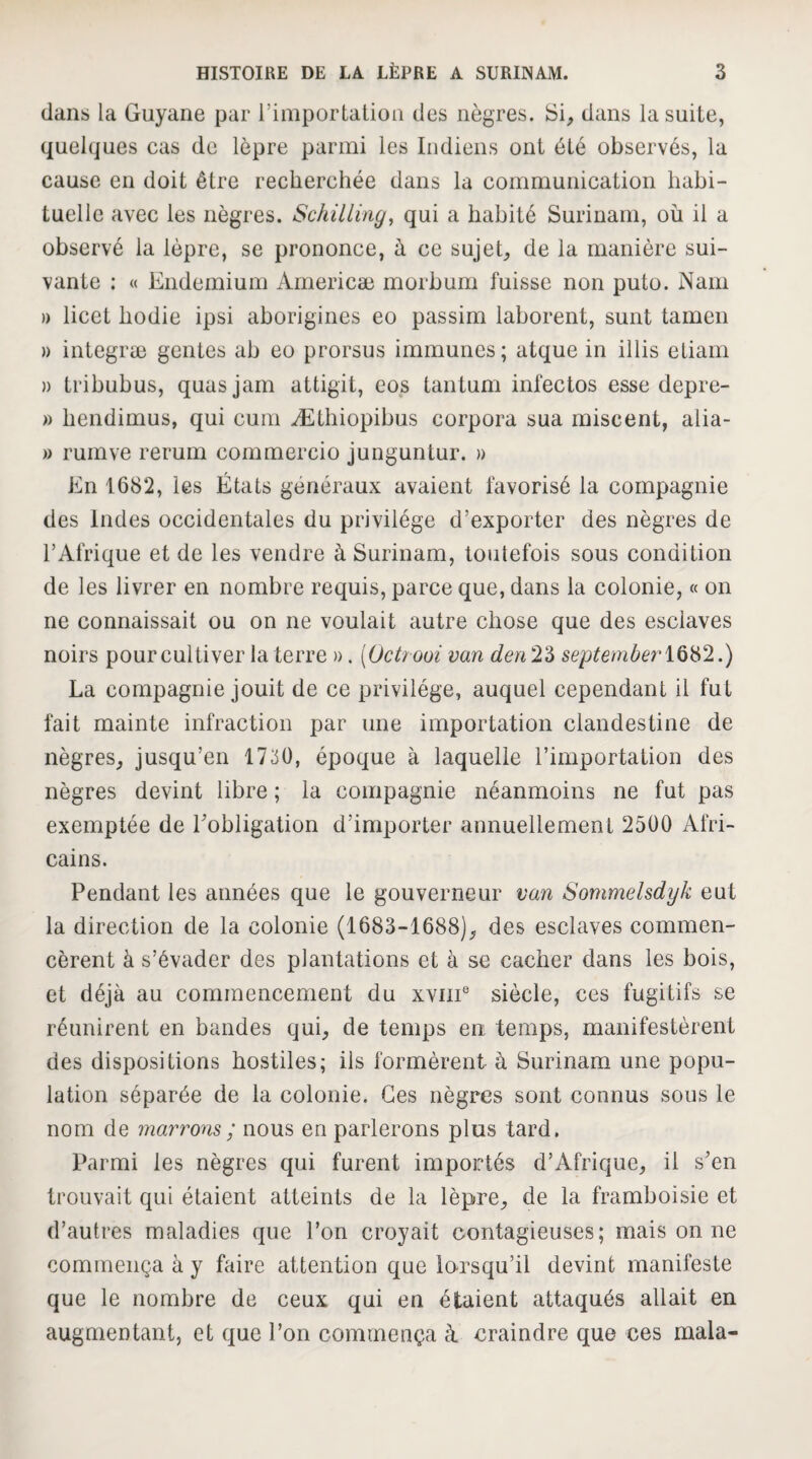 dans la Guyane par l’importatioa des nèj^res. Si, dans la suite, quelques cas de lèpre parmi les Indiens ont été observés, la cause en doit être recherchée dans la communication liahi- tuellc avec les nègres. Schilling^ qui a habité Surinam, où il a observé la lèpre, se prononce, à ce sujet, de la manière sui¬ vante : « Endemium Americæ morhum fuisse non puto. Nam » licet hodie ipsi ahorigines eo passim lahorent, sunt tamen » integræ gentes ah eo prorsus immunes; atque in illis etiam )) trihuhus, quasjam attigit, eos tantum infectos esse depre- » bendimus, qui cum Æthiopihus corpora sua raiscent, alia- » rumve rerum commercio junguntur. » En 1682, les États généraux avaient favorisé la compagnie des Indes occidentales du privilège d’exporter des nègres de l’Afrique et de les vendre à Surinam, toutefois sous condition de les livrer en nombre requis, parce que, dans la colonie, « on ne connaissait ou on ne voulait autre chose que des esclaves noirs pour cultiver la terre ». [Octrooi van den2'à septemberiQHt2.) La compagnie jouit de ce privilège, auquel cependant il fut fait mainte infraction par une importation clandestine de nègres, jusqu’en 1730, époque à laquelle l’importation des nègres devint libre ; la compagnie néanmoins ne fut pas exemptée de Tobligation d’importer annuellement 2500 Afri¬ cains. Pendant les années que le gouverneur van Sommelsdyk eut la direction de la colonie (1683-1688), des esclaves commen¬ cèrent à s’évader des plantations et à se cacher dans les bois, et déjà au commencement du xviiE siècle, ces fugitifs se réunirent en bandes qui, de temps en temps, manifestèrent des dispositions hostiles; ils formèrent à Surinam une popu¬ lation séparée de la colonie. Ces nègres sont connus sous le nom de marrom; nous en parlerons plus tard. Parmi les nègres qui furent importés d’Afrique, il s’en trouvait qui étaient atteints de la lèpre, de la framboisie et d’autres maladies que l’on croyait contagieuses; mais on ne commença à y faire attention que lorsqu’il devint manifeste que le nombre de ceux qui en étaient attaqués allait en augmentant, et que l’on commença à craindre que ces mala-