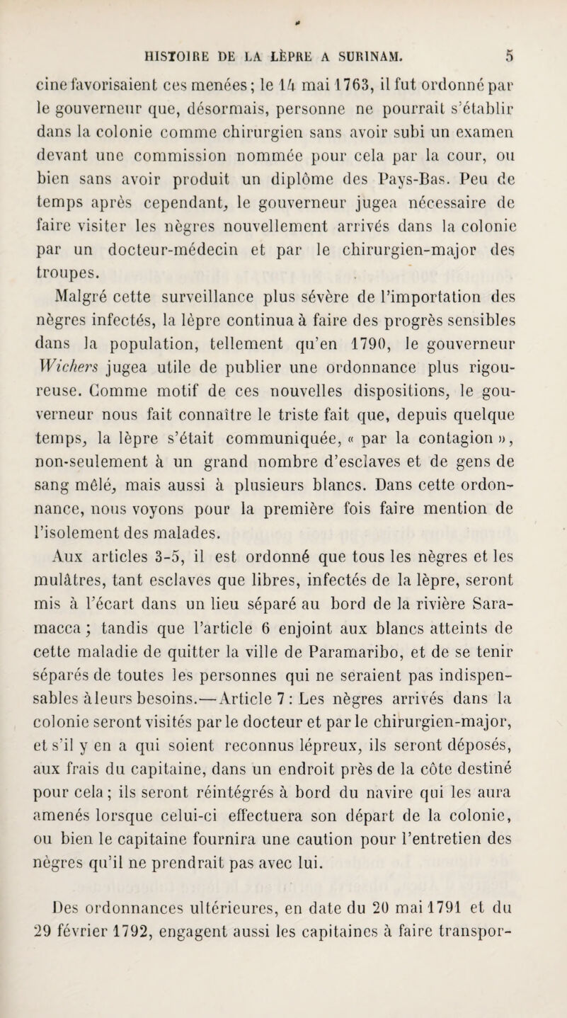 cine favorisaient ces menées; le 14 mai 1763, il fut ordonné par le gouverneur que, désormais, personne ne pourrait s’établir dans la colonie comme chirurgien sans avoir subi un examen devant une commission nommée pour cela par la cour, ou bien sans avoir produit un diplôme des Pays-Bas. Peu de temps après cependant, le gouverneur jugea nécessaire de faire visiter les nègres nouvellement arrivés dans la colonie par un docteur-médecin et par le chirurgien-major des troupes. Malgré cette surveillance plus sévère de l’importation des nègres infectés, la lèpre continua à faire des progrès sensibles dans la population, tellement qu’en 1790, le gouverneur Wichers jugea utile de publier une ordonnance plus rigou¬ reuse. Comme motif de ces nouvelles dispositions, le gou¬ verneur nous fait connaître le triste fait que, depuis quelque temps, la lèpre s’était communiquée, « par la contagion», non-seulement à un grand nombre d’esclaves et de gens de sang mêlé, mais aussi à plusieurs blancs. Dans cette ordon¬ nance, nous voyons pour la première fois faire mention de l’isolement des malades. Aux articles 3-5, il est ordonné que tous les nègres et les mulâtres, tant esclaves que libres, infectés de la lèpre, seront mis à Pécart dans un lieu séparé au bord de la rivière Sara- macca ; tandis que l’article 6 enjoint aux blancs atteints de cette maladie de quitter la ville de Paramaribo, et de se tenir séparés de toutes les personnes qui ne seraient pas indispen¬ sables àleurs besoins.— Article 7 : Les nègres arrivés dans la colonie seront visités par le docteur et par le chirurgien-major, et s’il y en a qui soient reconnus lépreux, ils seront déposés, aux frais du capitaine, dans un endroit près de la côte destiné pour cela ; ils seront réintégrés à bord du navire qui les aura amenés lorsque celui-ci effectuera son départ de la colonie, ou bien le capitaine fournira une caution pour l’entretien des nègres qu’il ne prendrait pas avec lui. Des ordonnances ultérieures, en date du 20 mai 1791 et du 29 février 1792, engagent aussi les capitaines à faire transpor-