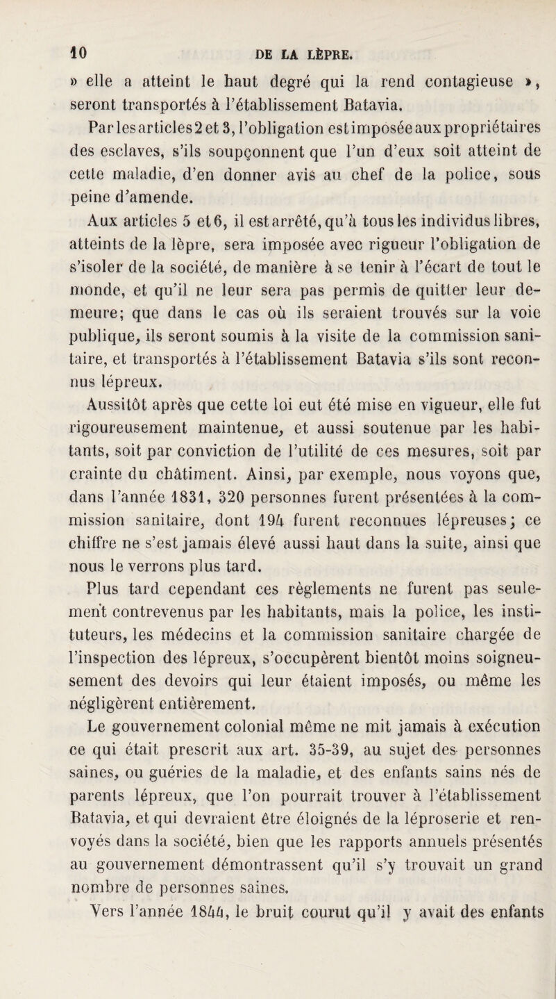 » elle a atteint le haut degré qui la rend contagieuse », seront transportés à l’établissement Batavia. Parles articles2et 3, l’obligation estimposée aux propriétaires des esclaves, s’ils soupçonnent que l’un d’eux soit atteint de cette maladie, d’en donner avis au chef de la police, sous peine d’amende. Aux articles 5 et 6, il est arrêté, qu’à tous les individus libres, atteints de la lèpre, sera imposée avec rigueur l’obligation de s’isoler de la société, de manière à se tenir à l’écart de tout le monde, et qu’il ne leur sera pas permis de quitter leur de¬ meure; que dans le cas où ils seraient trouvés sur la voie publique, ils seront soumis à la visite de la commission sani¬ taire, et transportés à l’établissement Batavia s’ils sont recon¬ nus lépreux. Aussitôt après que cette loi eut été mise en vigueur, elle fut rigoureusement maintenue, et aussi soutenue par les habi¬ tants, soit par conviction de l’utilité de ces mesures, soit par crainte du châtiment. Ainsi, par exemple, nous voyons que, dans l’année 1831, 320 personnes furent présentées à la com¬ mission sanitaire, dont 194 furent reconnues lépreuses; ce chiffre ne s’est jamais élevé aussi haut dans la suite, ainsi que nous le verrons plus tard. Plus tard cependant ces règlements ne furent pas seule¬ ment contrevenus par les habitants, mais la police, les insti¬ tuteurs, les médecins et la commission sanitaire chargée de l’inspection des lépreux, s’occupèrent bientôt moins soigneu¬ sement des devoirs qui leur étaient imposés, ou même les négligèrent entièrement. Le gouvernement colonial même ne mit jamais à exécution ce qui était prescrit aux art. 35-39, au sujet des personnes saines, ou guéries de la maladie, et des enfants sains nés de parents lépreux, que l’on pourrait trouver à l’établissement Batavia, et qui devraient être éloignés de la léproserie et ren¬ voyés dans la société, bien que les rapports annuels présentés au gouvernement démontrassent qu’il s’y trouvait un grand nombre de personnes saines. Vers l’année 1844, le bruit courut qu’il y avait des enfants