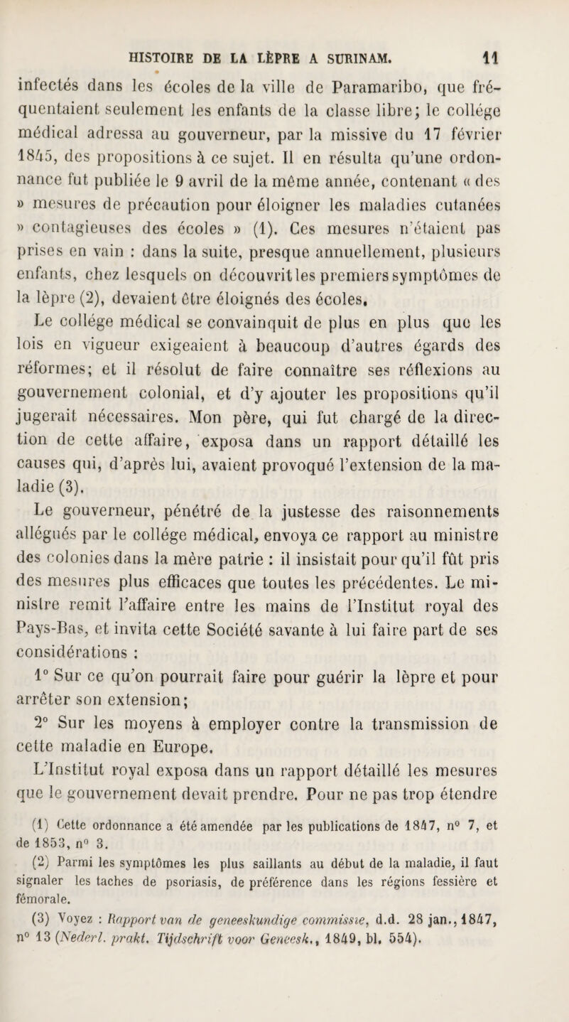 infectés dans les écoles de la ville de Paramaribo, que fré¬ quentaient seulement les enfants de la classe libre; le collège médical adressa au gouverneur, par la missive du 17 février 1845, des propositions à ce sujet. Il en résulta qu’une ordon¬ nance fut publiée le 9 avril de la môme année, contenant a des » mesures de précaution pour éloigner les maladies cutanées » contagieuses des écoles » (1). Ces mesures n’étaient pas prises en vain : dans la suite, presque annuellement, plusieurs enfants, chez lesquels on découvrit les premiers symptômes de la lèpre (2), devaient être éloignés des écoles. Le collège médical se convainquit de plus en plus que les lois en vigueur exigeaient à beaucoup d’autres égards des réformes; et il résolut de faire connaître ses réflexions au gouvernement colonial, et d’y ajouter les propositions qu’il jugerait nécessaires. Mon père, qui fut chargé de la direc¬ tion de cette affaire, exposa dans un rapport détaillé les causes qui, d’après lui, avaient provoqué l’extension de la ma¬ ladie (3). Le gouverneur, pénétré de la justesse des raisonnements allégués par le collège médical, envoya ce rapport au ministre des colonies dans la mère patrie : il insistait pour qu’il fût pris des mesures plus efficaces que toutes les précédentes. Le mi¬ nistre remit Laffaire entre les mains de l’Institut royal des Pays-Bas, et invita cette Société savante à lui faire part de ses considérations : 1° Sur ce qu’on pourrait faire pour guérir la lèpre et pour arrêter son extension; 2° Sur les moyens à employer contre la transmission de cette maladie en Europe. L’Institut royal exposa dans un rapport détaillé les mesures que le gouvernement devait prendre. Pour ne pas trop étendre (1) Cette ordonnance a été amendée parles publications de 18/i7, n° 7, et de 1853, n» 3, (2) Parmi les symptômes les plus saillants au début de la maladie, il faut signaler les taches de psoriasis, de préférence dans les régions fessière et fémorale. (3) Voyez : Rapport van de geneeskundige commissiez d.d. 28 jan.,1847, 13 {Nederl. prakt. Tijdschrift voor Qeneesk,^ 1849, bl. 554).