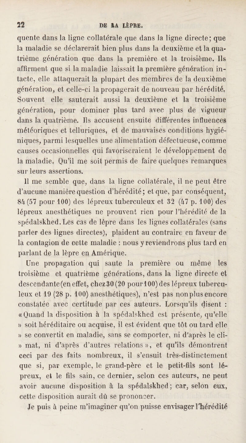 quente dans la ligne collatérale que dans la ligne directe; que la maladie se déclarerait bien plus dans la deuxième et la qua¬ trième génération que dans la première et la troisième. Ils affirment que si la maladie laissait la première géndration in¬ tacte, elle attaquerait la plupart des membres de la deuxième génération^ et celle-ci la propagerait de nouveau par hérédité. Souvent elle sauterait aussi la deuxième et la troisième génération, pour dominer plus tard avec plus de vigueur dans la quatrième. Ils accusent ensuite différentes influences météoriques et telluriques, et de mauvaises conditions hygié¬ niques, parmi lesquelles une alimentation défectueuse, comme causes occasionnelles qui favoriseraient le développement de la maladie. Qu’il me soit permis de faire quelques remarques sur leurs assertions. 11 me semble que, dans la ligne collatérale, il ne peut être d’aucune manière question d’hérédité; et que, par conséquent, 8d(57 pour 100) des lépreux tuberculeux et 32 (47 p. 100) des lépreux anesthétiques ne prouvent rien pour l’hérédité de la spédalskhed.Les cas de lèpre dans les lignes collatérales (sans parler des lignes directes), plaident au contraire en faveur de la contagion de cette maladie : nous y reviendrons plus tard en parlant de la lèpre en Amérique. Une propagation qui saute la première ou même les troisième et quatrième générations, dans la ligne directe et descendante (en effet, chez30(20 pourl00)des lépreux tubercu¬ leux et 19 (28 p. 100) anesthétiques), n’est pas nonplus encore constatée avec certitude par ces auteurs. Lorsqu’ils disent : (( Quand la disposition à la spédalskhed est présente, qu’elle )) soit héréditaire ou acquise, il est évident que tôt ou tard elle )) se convertit en maladie, sans se comporter, ni d'après le cli- » mat, ni d’après d’autres relations», et qufils démontrent ceci par des faits nombreux, il s’ensuit très-distinctement que si, par exemple, le grand-père et le petit-fils sont lé¬ preux, et le fils sain, ce dernier, selon ces auteurs, ne peut avoir aucune disposition à la spédalskhed; car, selon eux, cette disposition aurait dû se prononcer. Je puis à peine m’imaginer qu’on puisse envisager Thérédité