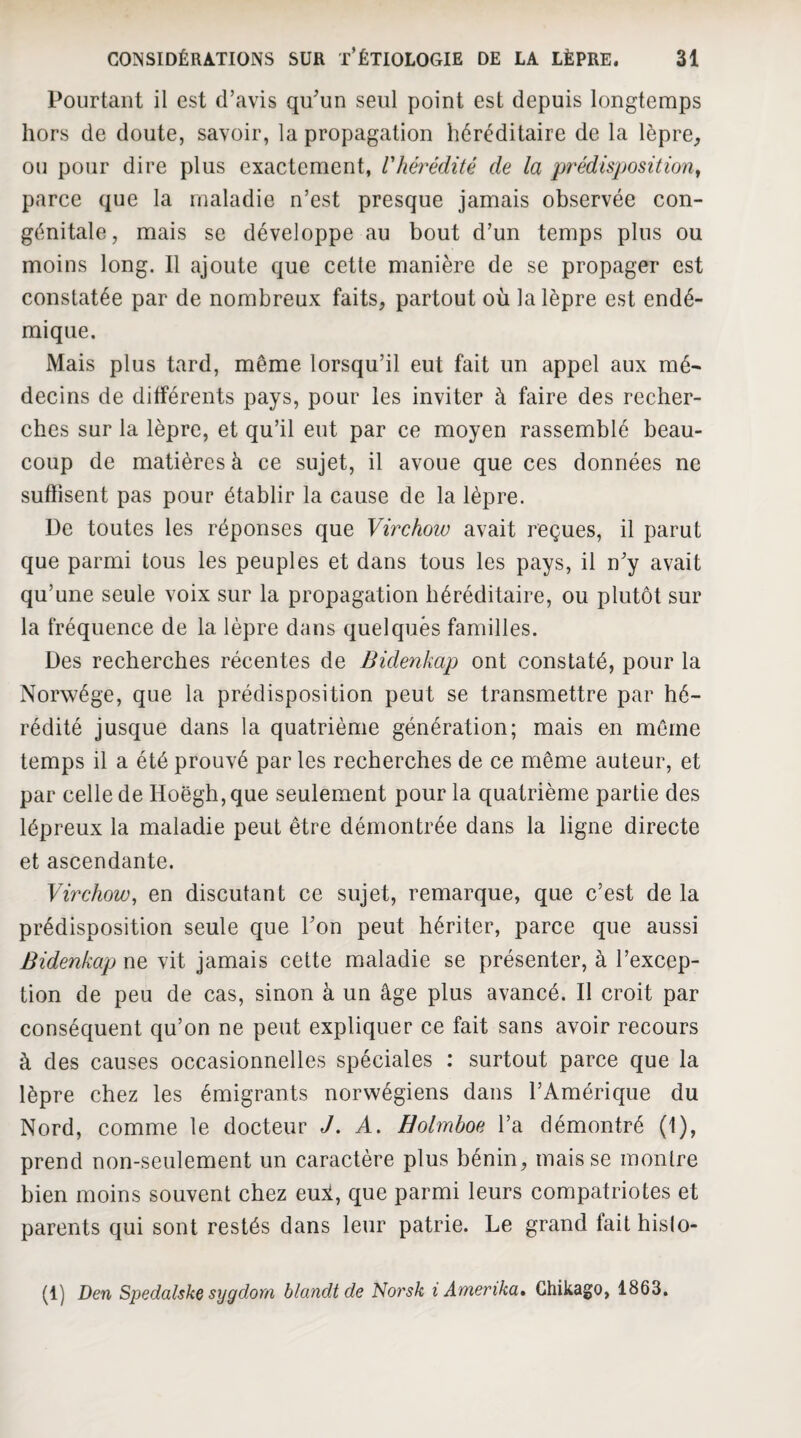 Pourtant il est d’avis qu’un seul point est depuis longtemps hors de doute, savoir, la propagation héréditaire de la lèpre^ ou pour dire plus exactement, l'hérédité de la prédisposition^ parce que la maladie n’est presque jamais observée con¬ génitale, mais SC développe au bout d’un temps plus ou moins long. Il ajoute que cette manière de se propager est constatée par de nombreux faits, partout où la lèpre est endé¬ mique. Mais plus tard, même lorsqu’il eut fait un appel aux mé- decins de différents pays, pour les inviter à faire des recher¬ ches sur la lèpre, et qu’il eut par ce moyen rassemblé beau¬ coup de matières à ce sujet, il avoue que ces données ne suffisent pas pour établir la cause de la lèpre. De toutes les réponses que Virchow avait reçues, il parut que parmi tous les peuples et dans tous les pays, il n’y avait qu’une seule voix sur la propagation héréditaire, ou plutôt sur la fréquence de la lèpre dans quelques familles. Des recherches récentes de Bidenkap ont constaté, pour la Norwége, que la prédisposition peut se transmettre par hé¬ rédité jusque dans la quatrième génération; mais en môme temps il a été prouvé par les recherches de ce même auteur, et par celle de Hoëgh, que seulement pour la quatrième partie des lépreux la maladie peut être démontrée dans la ligne directe et ascendante. Virchow, en discutant ce sujet, remarque, que c’est de la prédisposition seule que l’on peut hériter, parce que aussi Bidenkap ne vit jamais cette maladie se présenter, à l’excep¬ tion de peu de cas, sinon à un âge plus avancé. Il croit par conséquent qu’on ne peut expliquer ce fait sans avoir recours à des causes occasionnelles spéciales : surtout parce que la lèpre chez les émigrants norwégiens dans l’Amérique du Nord, comme le docteur J. A. Holmboe l’a démontré (1), prend non-seulement un caractère plus bénin, mais se montre bien moins souvent chez eui, que parmi leurs compatriotes et parents qui sont restés dans leur patrie. Le grand fait hislo- (1) Den Spedalske sygdom blandt de Noi'sk i Amerika» Ghikago, 1863.