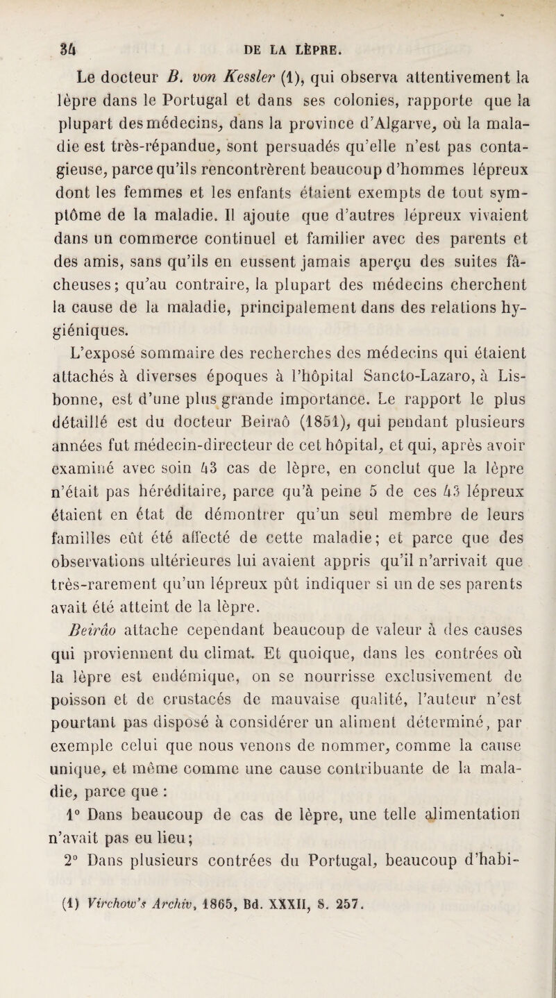 Le docteur B. von Kessler (1), qui observa attentivement la lèpre dans le Portugal et dans ses colonies, rapporte que la plupart desmédecinS;, dans la province d'Algarve^ où la mala¬ die est très-répandue^ sont persuadés qu’elle n’est pas conta¬ gieuse, parce qu’ils rencontrèrent beaucoup d’hommes lépreux dont les femmes et les enfants étaient exempts de tout sym¬ ptôme de la maladie. Il ajoute que d’autres lépreux vivaient dans un commerce continuel et familier avec des parents et des amis, sans qu’ils en eussent jamais aperçu des suites fâ¬ cheuses; qu'au contraire, la plupart des médecins cherchent la cause de la maladie, principalement dans des relations hy¬ giéniques. L’exposé sommaire des recherches des médecins qui étaient attachés à diverses époques à l’hôpital Sancto-Lazaro, à Lis¬ bonne, est d’une plus grande importance. Le rapport le plus détaillé est du docteur Beiraô (1851), qui pendant plusieurs années fut médecin-directeur de cet hôpital, et qui, après avoir examiné avec soin â3 cas de lèpre, en conclut que la lèpre n’était pas héréditaire, parce qu’à peine 5 de ces 43 lépreux étaient en état de démontrer qu’un seul membre de leurs familles eût été affecté de cette maladie; et parce que des observations ultérieures lui avaient appris qu’il n’arrivait que très-rarement qu’un lépreux pût indiquer si un de ses parents avait été atteint de la lèpre. Beirâo attache cependant beaucoup de valeur à des causes qui proviennent du climat. Et quoique, dans les contrées où la lèpre est endémique, on se nourrisse exclusivement de poisson et de crustacés de mauvaise qualité, l’auteur n’est pourtant pas disposé à considérer un aliment déterminé, par exemple celui que nous venons de nommer, comme la cause unique, et même comme une cause contribuante de la mala¬ die, parce que : Dans beaucoup de cas de lèpre, une telle alimentation n’avait pas eu lieu ; 2° Dans plusieurs contrées du Portugal, beaucoup d’habi-