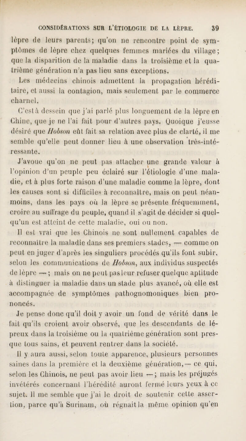 lèpre (le leurs parents; (ju’üii ne rencontre point de sym¬ ptômes de lèpre chez quelques femmes mariées du village ; que la disparition de la maladie dans la troisième et la qua¬ trième génération n’a pas lieu sans exceptions. Les médecins chinois admettent la propagation hérédi¬ taire, et aussi la contagion, mais seulement par le commerce charnel. r/eslà dessein que j’ai parlé plus longuement de la lèpre en Chine, que je ne l’ai fait pour d’autres pays. Quoique j’eusse désiré que liobson eût fait sa relation avec plus de clarté, il me semble qu’elle peut donner lieu à une observation très-inté¬ ressante. J’avoue qu’on ne peut pas attacher une grande valeur à l’opinion d’un peuple peu éclairé sur l’étiologie d’une mala¬ die, et à plus forte raison d’une maladie comme la lèpre, dont les causes sont si difficiles h reconnaître, mais on peut néan¬ moins, dans les pays où la lèpre se présente fréquemment, croire au sufi'rage du peuple, quand il s’agit de décider si quel¬ qu’un est atteint de cette maladie, oui ou non. Il est vrai que les Chinois no sont nullement capables de reconnaître la maladie dans ses premiers stades, — comme on peut en juger d’après les singuliers procédés qu’ils font subir, selon les communications de Bobson^ aux individus suspectés de lèpre — ; mais on ne peut pas leur refuser quelque aptitude à distinguer la maladie dans un stade plus avancé, où elle est accompagnée de symptômes pathognomoniques bien pro¬ noncés. Je pense donc qu’il doit y avoir un fond de vérité dans le fait qu’ils croient avoir observé, que les descendants de lé¬ preux dans la troisième ou la quatrième génération sont pres¬ que tous sains, et peuvent rentrer dans la société. 11 y aura aussi, selon toute apparence, plusieurs personnes saines dans la première et la deuxième génération, — ce qui, selon les Chinois, ne peut pas avoir lieu mais les préjugés invétérés concernant l’hérédité auront fermé leurs yeux à cc sujet. 11 me semble que j’ai le droit de soutenir cette asser¬ tion, parce qu’a Surinam, où régnait la même opinion qu’en