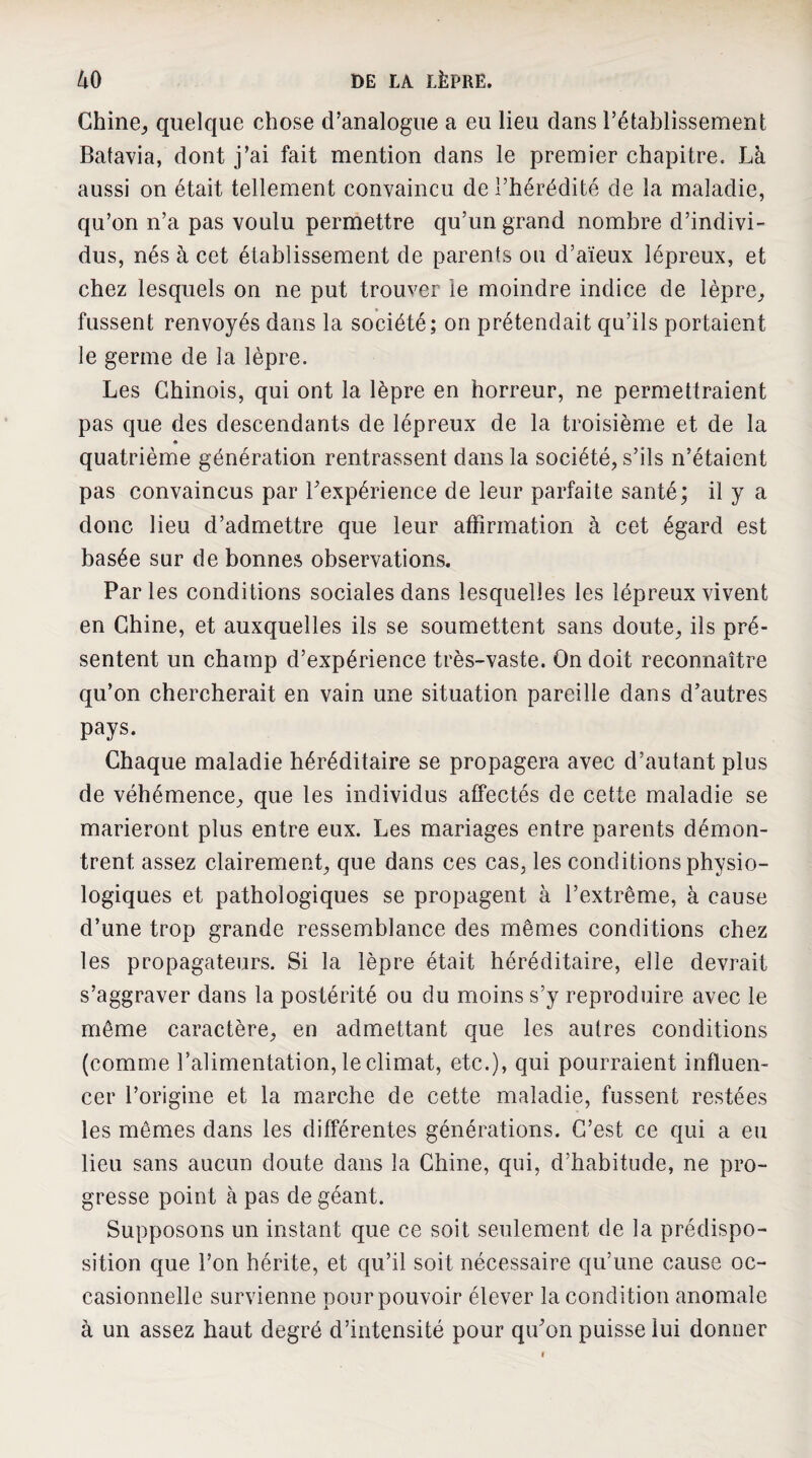 Ghine^ quelque chose d’analogue a eu lieu dans l’établissement Batavia, dont j’ai fait mention dans le premier chapitre. Là aussi on était tellement convaincu de l’hérédité de la maladie, qu’on n’a pas voulu permettre qu’un grand nombre d’indivi¬ dus, nés à cet établissement de parents ou d’aïeux lépreux, et chez lesquels on ne put trouver le moindre indice de lèpre^, fussent renvoyés dans la société; on prétendait qu’ils portaient le germe de la lèpre. Les Chinois, qui ont la lèpre en horreur, ne permettraient pas que des descendants de lépreux de la troisième et de la quatrième génération rentrassent dans la société, s’ils n’étaient pas convaincus par l’expérience de leur parfaite santé; il y a donc lieu d’admettre que leur affirmation à cet égard est basée sur de bonnes observations. Par les conditions sociales dans lesquelles les lépreux vivent en Chine, et auxquelles ils se soumettent sans doute, ils pré¬ sentent un champ d’expérience très-vaste. On doit reconnaître qu’on chercherait en vain une situation pareille dans d’autres pays. Chaque maladie héréditaire se propagera avec d’autant plus de véhémence, que les individus affectés de cette maladie se marieront plus entre eux. Les mariages entre parents démon¬ trent assez clairement, que dans ces cas, les conditions physio¬ logiques et pathologiques se propagent à l’extrême, à cause d’une trop grande ressemblance des mêmes conditions chez les propagateurs. Si la lèpre était héréditaire, elle devrait s’aggraver dans la postérité ou du moins s’y reproduire avec le même caractère, en admettant que les autres conditions (comme l’alimentation, le climat, etc.), qui pourraient influen¬ cer l’origine et la marche de cette maladie, fussent restées les mêmes dans les différentes générations. C’est ce qui a eu lieu sans aucun doute dans la Chine, qui, d’habitude, ne pro¬ gresse point à pas de géant. Supposons un instant que ce soit seulement de la prédispo¬ sition que l’on hérite, et qu’il soit nécessaire qu’une cause oc¬ casionnelle survienne pour pouvoir élever la condition anomale à un assez haut degré d’intensité pour qu’on puisse lui donner