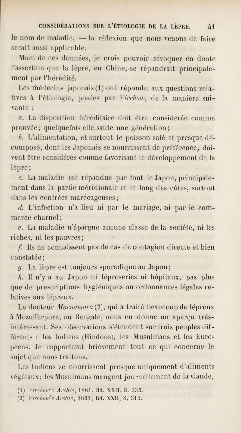 le nom de maladie, — la réflexion que nous venons de faire serait aussi applicable. Muni de ces données, je crois pouvoir révoquer en doute l’assertion que la lèpre, en Chine, se répandrait principale¬ ment par l’hérédité. Les médecins japonais (1) ont répondu aux questions rela¬ tives à l’étiologie, posées par Virchow^ de la manière sui¬ vante : a. La disposition héréditaire doit être considérée comme prouvée; quelquefois elle saute une génération; b. L'alimentation, et surtout le poisson salé et presque dé¬ composé, dont les Japonais se nourrissent de préférence, doi¬ vent être considérés comme favorisant le développement de la lèpre; c. La maladie est répandue par tout le Japon, principale¬ ment dans la partie méridionale et le long des côtes, surtout dans les contrées marécageuses; d. L’infection n'a lieu ni par le mariage, ni par le com¬ merce charnel ; e. La maladie n'épargne aucune classe de la société, ni les riches, ni les pauvres; f. ils ne connaissent pas de cas de contagion directe et bien constatée; g. La lèpre est toujours sporadique au Japon; h. 11 n’y a au Japon ni léproseries ni hôpitaux, pas plus que de prescriptions hygiéniques ou ordonnances légales re¬ latives aux lépreux. Le docteur Macnamara{2), qui a traité beaucoup de lépreux à Mozufferpore, au Bengale, nous en donne un aperçu très- intéressant. Ses observations s’étendent sur trois peuples dif¬ férents : les Indiens (Hindous), les Musulmans et les Euro¬ péens. Je rapporterai brièvement tout ce qui concerne le sujet que nous traitons. Les Indiens se nourrissent presque uniquement d’aliments végétaux; les Musulmans mangent journellement de la viande, (1) Virchow's Archiv, 1861, Bd. XXIT, S. 336. (2) Virchow''s Archiv, 1861, Bd. XXII, S. 312.