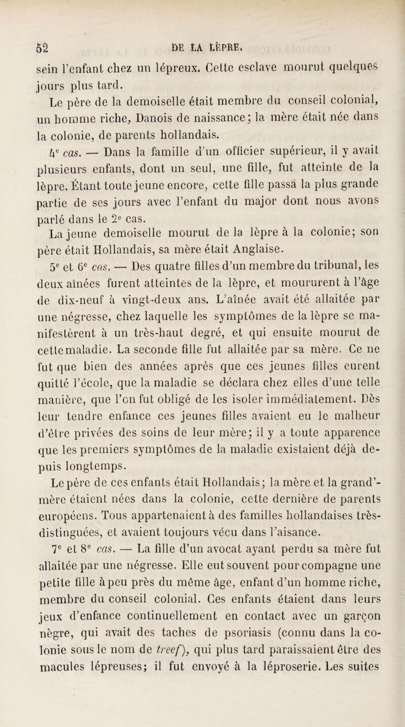 sein i’enfant chez un lépreux. Cette esclave mourut quelques jours plus tard. Le père de la demoiselle était membre du conseil colonial, un homme riche^ Danois de naissance; la mère était née dans la colonie, de parents hollandais. „ Dans la famille d’un officier supérieur, il y avait plusieurs enfants, dont un seul, une fille, fut atteinte de la lèpre. Étant toute jeune encore, cette fille passa la plus grande partie de ses jours avec l’enfant du major dont nous avons parlé dans le 2® cas. La jeune demoiselle mourut delà lèpre à la colonie; son père était Hollandais, sa mère était Anglaise. 5® et 6^^ cas. — Des quatre filles d’un membre du tribunal, les deux aînées furent atteintes de la lèpre, et moururent à l’âge de dix-neuf à vingt-deux ans. L’aînée avait été allaitée par une négresse, chez laquelle les symptômes de la lèpre se ma¬ nifestèrent à un très-haut degré, et qui ensuite mourut de cette maladie. La seconde fille fut allaitée par sa mère. Ce ne fut que bien des années après que ces jeunes filles eurent quitté l’école, que la maladie se déclara chez elles d’une telle manière, que l’on fut obligé de les isoler immédiatement. Dès leur tendre enfance ces jeunes filles avaient eu le malheur d’être privées des soins de leur mère; il y a toute apparence que les premiers symptômes de la maladie existaient déjà de¬ puis longtemps. Le père de ces enfants était Hollandais; la mère et la grand’- mère étaient nées dans la colonie, cette dernière de parents européens. Tous appartenaient à des familles hollandaises très- distinguées, et avaient toujours vécu dans l’aisance. 7® et 8® cas. — La fille d’un avocat ayant perdu sa mère fut allaitée par une négresse. Elle eut souvent pour compagne une petite fille à peu près du même âge, enfant d’un homme riche, membre du conseil colonial. Ces enfants étaient dans leurs jeux d’enfance continuellement en contact avec un garçon nègre, qui avait des taches de psoriasis (connu dans la co¬ lonie sous le nom de treef), qui plus tard paraissaient être des macules lépreuses; il fut envoyé à la léproserie. Les suites