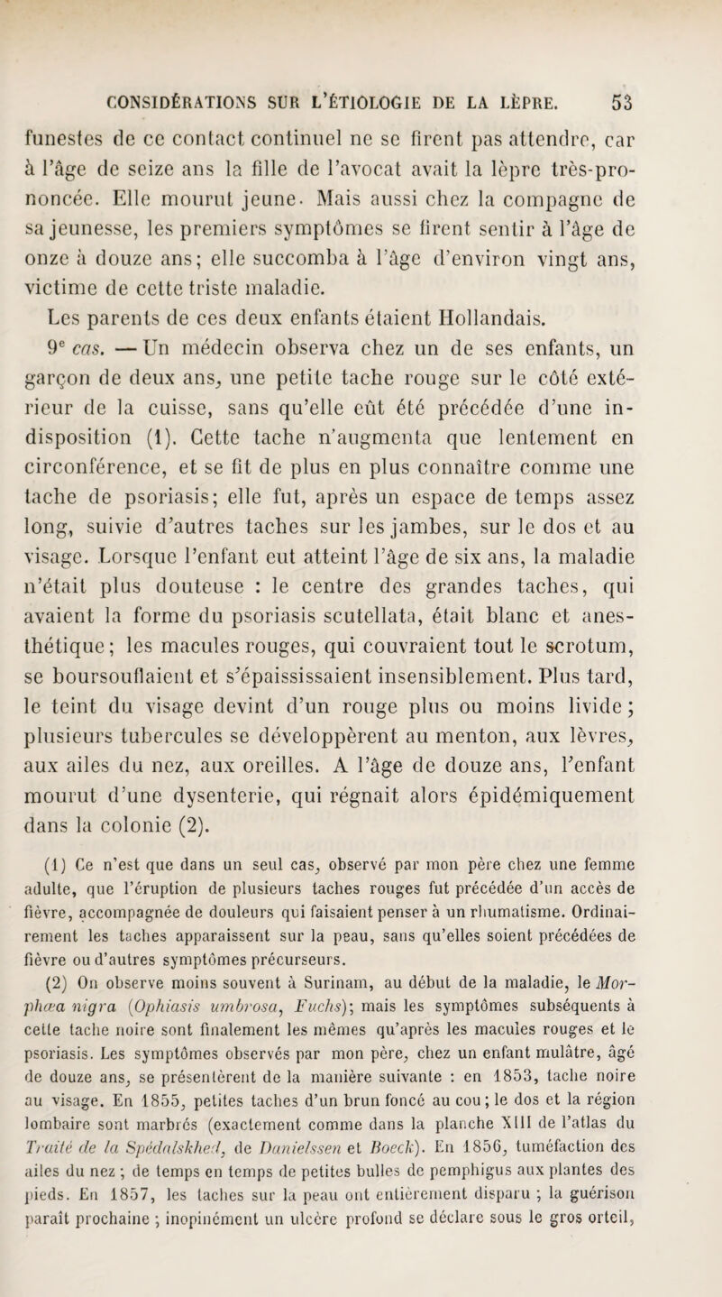 funestes de ce contact continuel ne se firent pas attendre, car à l’age de seize ans la fille de l’avocat avait la lèpre très-pro¬ noncée. Elle mourut jeune. Mais aussi chez la compagne de sa jeunesse, les premiers symptômes se tirent sentir à l’âge de onze à douze ans; elle succomba à l’âge d’environ vingt ans, victime de cette triste maladie. Les parents de ces deux enfants étaient Hollandais. 9® cas. — Un médecin observa chez un de ses enfants, un garçon de deux ans^ une petite tache rouge sur le côté exté¬ rieur de la cuisse, sans qu’elle eût été précédée d’une in¬ disposition (1). Cette tache n’augmenta que lentement en circonférence, et se fît de plus en plus connaître comme une tache de psoriasis; elle fut, après un espace de temps assez long, suivie d’autres taches sur les jambes, sur le dos et au visage. Lorsque l’enfant eut atteint l’âge de six ans, la maladie n’était plus douteuse : le centre des grandes taches, qui avaient la forme du psoriasis scutellata, était blanc et anes- Ihétique; les macules rouges, qui couvraient tout le scrotum, se boursouflaient et s’épaississaient insensiblement. Plus tard, le teint du visage devint d’un rouge plus ou moins livide ; plusieurs tubercules se développèrent au menton, aux lèvres^ aux ailes du nez, aux oreilles. A l’âge de douze ans, l’enfant mourut d’une dysenterie, qui régnait alors épidémiquement dans la colonie (2). (1) Ce n’est que dans un seul cas^ observé par mon père chez une femme adulte, que l’éruption de plusieurs taches rouges fut précédée d’un accès de fièvre, accompagnée de douleurs qui faisaient penser à un rliumatisme. Ordinai¬ rement les taches apparaissent sur la peau, sans qu’elles soient précédées de fièvre ou d’autres symptômes précurseurs. (2) On observe moins souvent à Surinam, au début de la maladie, le Mor- phœa nigra {Ophiasis umhrosa^ Fv.chs)\ mais les symptômes subséquents à celle tache noire sont finalement les mêmes qu’après les macules rouges et le psoriasis. Les symptômes observés par mon père, chez un enfant mulâtre, âgé de douze ans, se présentèrent de la manière suivante : en 1853, tache noire au visage. En 1855, petites taches d’un brun foncé au cou; le dos et la région lombaire sont marbrés (exactement comme dans la planche XIll de l’atlas du Traité de la Spédnlskhed, de Daniehsen et Boeck). En 1856, tuméfaction des ailes du nez ; de temps en temps de petites bulles de pemphigus aux plantes des pieds. En 1857, les taches sur la peau ont entièrement disparu ; la guérison paraît prochaine ; inopinément un ulcère profond se déclare sous le gros orteil.