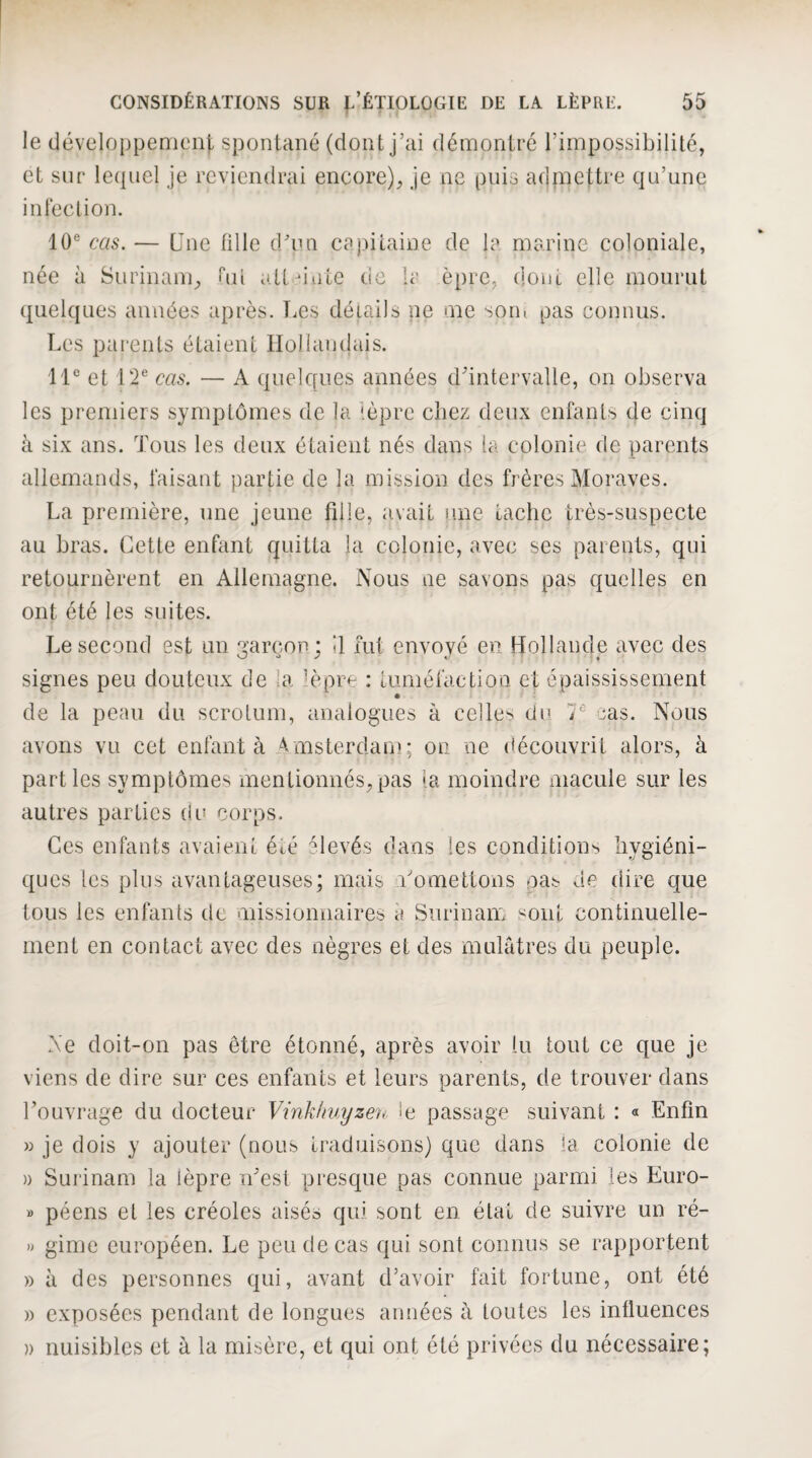 le (Jéveloppenienj. spontané (dont j’ai démontré l’impossibilité, et sur lequel je reviendrai encore), je ne puis admettre qu’une infeclion. 10® cas. — Une fille d/un capitaine de 1? marine coloniale, née à Surinam, hn attuiite de ir èpre, dont elle mourut quelques auuées après. T.es détails ne me soin pas connus. Les parents étaient Hollandais. 11® et 12® cas. — A quelques années d'intervalle, on observa les premiers symptômes de la 'èpre chez deux enfants de cinq à six ans. Tous les deux étaient nés dans Ici colonie de parents allemands, faisant partie de la mission des frères Moraves. La première, une jeune fille, avait une tache très-suspecte au bras. Cette enfant quitta la colonie, avec ses parents, qui retournèrent en Allemagne. Nous ne savons pas quelles en ont été les suites. Le second est un garçon ; il fut envoyé en Hollande avec des signes peu douteux de la lèpre : tuméfaction et épaississement de la peau du scrotum, analogues à celles du 7® cas. Nous cavons vu cet enfanta Amsterdam; on ne découvrit alors, à parties symptômes inenlionnés,pas la moindre macule sur les autres parties du corps. Ces enfants avaient été ^levés dans les conditions hygiéni¬ ques tes plus avantageuses; mais Tomettons pas de dire que tous les enfants de missionnaires à Surinam ^oiit continuelle¬ ment en contact avec des nègres et des mulâtres du peuple. Ne doit-on pas être étonné, après avoir lu tout ce que je viens de dire sur ces enfants et leurs parents, de trouver dans l'ouvrage du docteur Vinklmyzc'ii, le passage suivant : « Enfin » je dois y ajouter (nous traduisons) que dans ta colonie de )) Surinam la lèpre n'est presque pas connue parmi les Euro- » péens et les créoles aisés qui sont en état de suivre un ré- » gime européen. Le peu de cas qui sont connus se rapportent » à des personnes qui, avant d’avoir fait fortune, ont été » exposées pendant de longues années à toutes les influences )) nuisibles et à la misère, et qui ont été privées du nécessaire;