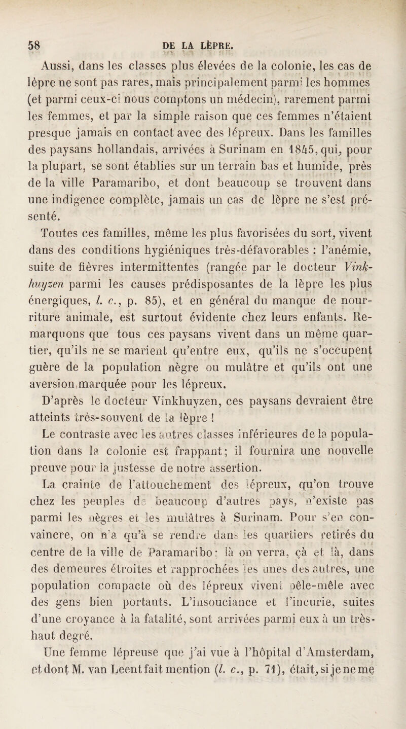 Aussi, dans les classes plus élevées de la colonie, les cas de lèpre ne sont pas rares, mais principalement parmi les hommes (et parmi ceux-ci nous comptons un médecin), rarement parmi les femmes, et par la simple raison que ces femmes n’étaient presque jamais en contact avec des lépreux. Dans les familles des paysans hollandais, arrivées à Surinam en 18/15, qui^ pour la plupart, se sont établies sur un terrain bas et humide, près de la ville Paramaribo, et dont beaucoup se trouvent dans une indigence complète, jamais un cas de lèpre ne s’est pré¬ senté. Toutes ces familles, même les plus favorisées du sort, vivent dans des conditions hygiéniques très-défavorables : l’anémie, suite de fièvres intermittentes (rangée par le docteur Vink- huyzen parmi les causes prédisposantes de la lèpre les plus énergiques, 1. c., p. 85), et en général du manque de nour¬ riture animale, est surtout évidente chez leurs enfants. Pie- marquons que tous ces paysans vivent dans un même quar¬ tier, qu’ils ne se marient qu’entre eux, qu’ils ne s’occupent guère de la population nègre ou mulâtre et qu’ils ont une aversion,marquée pour les lépreux. D’après le docteur Vinkhuyzen, ces paysans devraient être atteints très-souvent de la lèpre ! Le contraste avec les autres classes inférieures de la popula¬ tion dans la colonie est frappant; il fournira une nouvelle preuve pour la justesse de notre assertion. La crainte de Patlouchement des lépreux, qu’on trouve chez les peuples d^ beaucoup d’autres pays, n’existe pas parmi les nègres et les mulâtres à Surinam. Pour s’eo con¬ vaincre, on n’a qu’à se rendre dan^ les quartiers retirés du centre de la ville de Paramaribo: là on verra, qà et là, dans des demeures étroites et rapprochées les unes des autres, une population compacte où des lépreux vivent oêle-mêle avec des gens bien portants. L’insouciance et l’incurie, suites d’une croyance à la fatalité, sont arrivées parmi eux à un très- haut degré. Une femme lépreuse que j’ai vue à l’hôpital d’Amsterdam, et dont M. van Leent fait mention (/. c., p. 71), était^sijeneme