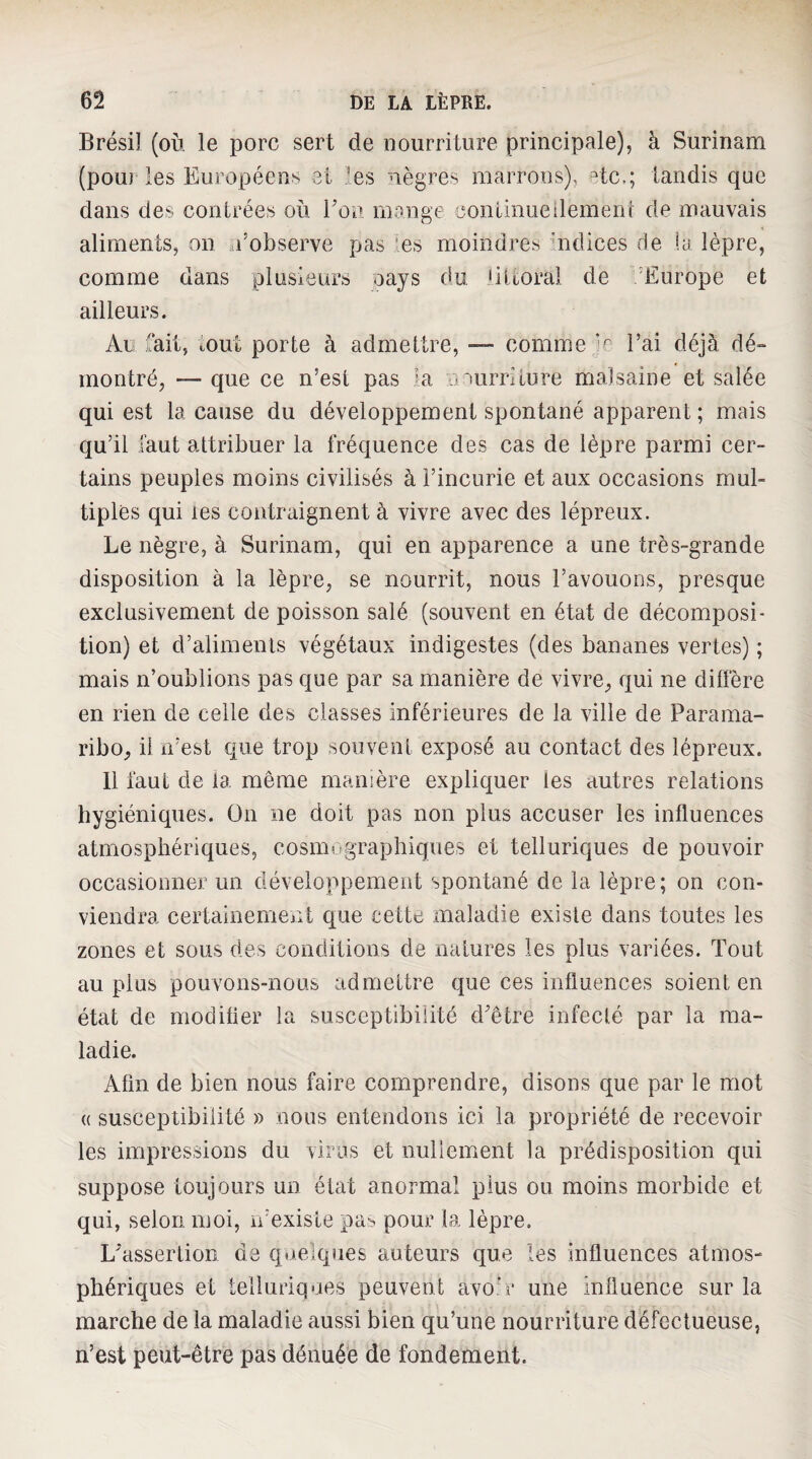 Brésil (où le porc sert de nourriture principale), à Surinam (pouj les Européens et les nègres marrons), etc.; tandis que dans des contrées où rou mange continueilemeiu de mauvais aliments, on a’observe pas les moindres nidices de la lèpre, comme dans plusieurs oays du littoral de 'Europe et ailleurs. Al: fait, tout porte à admettre, — comme l’ai déjà dé-» montré, — que ce n’est pas k murriiure malsaine et salée qui est la cause du développement spontané apparent; mais qu’il faut attribuer la fréquence des cas de lèpre parmi cer¬ tains peuples moins civilisés à l’incurie et aux occasions mul¬ tiples qui les contraignent à vivre avec des lépreux. Le nègre, à Surinam, qui en apparence a une très-grande disposition à la lèpre, se nourrit, nous l’avouons, presque exclusivement de poisson salé (souvent en état de décomposi¬ tion) et d’aliments végétaux indigestes (des bananes vertes) ; mais n’oublions pas que par sa manière de vivre, qui ne diffère en rien de celle des classes inférieures de la ville de Parama¬ ribo, il n’est cjue trop souvent exposé au contact des lépreux. 11 faut de la même manière expliquer les autres relations hygiéniques. On ne doit pas non plus accuser les influences atmosphériques, cosniugraphiques et telluriques de pouvoir occasionner un développement spontané de la lèpre; on con¬ viendra certainement que cette maladie existe dans toutes les zones et sous des conditions de natures les plus variées. Tout au plus pouvons-nous admettre que ces influences soient en état de modifier la susceptibilité d'être infecté par la ma¬ ladie. Afin de bien nous faire comprendre, disons que par le mot (( susceptibilité » nous entendons ici la propriété de recevoir les impressions du virus et nullement la prédisposition qui suppose toujours un état anormal plus ou moins morbide et qui, selon moi, n’existe pas pour la lèpre. L'assertion de quelques auteurs que les influences atmos¬ phériques et telluriques peuvent avo.’r une influence sur la marche de la maladie aussi bien qu’une nourriture défectueuse, n’est peut-être pas dénuée de fondement.