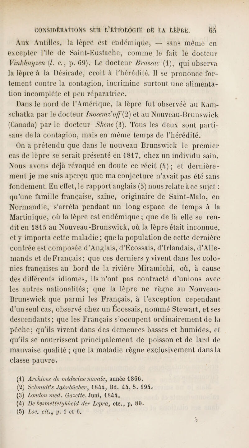 Aux Antilles, la lèpre est elKlémiquej — sans même en excepter l’île de Saint-liiustache, comme le fait le docteur Vinkimyzen [l. c., p. 69). Le docteur Brassac (1), qui observa la lèpre à la Désirade, croit à Lhcréditc. Il se prononce for¬ tement contre la contagion, incrimine surtout une alimenta¬ tion incomplète et peu réparatrice. Dans le nord de l’Amérique, la lèpre fut observée au Kam- schatka par le docteur Inosemz'offi^l) et au Nouveau-Brunswick (Canada) par le docteur Skene{?>). Tous les deux sont parti¬ sans delà contagion, mais en même temps de l’hérédité. On a prétendu que dans le nouveau Brunswick le premier cas de lèpre se serait présenté en 1817, chez un individu sain. Nous avons déjà révoqué en doute ce récit (à); et dernière¬ ment je me suis aperçu que ma conjecture n’avait pas été sans fondement. En eft‘et,le rapport anglais (5) nous relate à ce sujet : qu’une famille française, saine, originaire de Saint-Malo, en Normandie, s’arrêta pendant un long espace de temps à la Martinique, où la lèpre est endémique ; que de là elle se ren¬ dit en 1815 au Nouveau-Brunswick, où la lèpre était inconnue, et y importa cette maladie; que la population de cette dernière contrée est composée d’Anglais, d’Écossais, d’Irlandais, d’Alle¬ mands et de Français; que ces derniers y vivent dans les colo¬ nies françaises au bord de la rivière Miramichi, où, à cause des différents idiomes, ils n’ont pas contracté d’unions avec les autres nationalités; que la lèpre ne règne au Nouveau- Brunswick que parmi les Français, à l’exception cependant d’un seul cas, observé chez un Écossais, nommé Stewart, et ses descendants; que les Français s’occupent ordinairement de la pêche; qu’ils vivent dans des demeures basses et humides, et qu’ils se nourrissent principalement de poisson et de lard de mauvaise quali té ; que la maladie règne exclusivement dans la classe pauvre. (1) Archives de médecine navale^ année 1866. (2) SchmidVs Jahrbûcher^ 184/î, Bd. 44, S. 194. (3) London med. Gazette. 1844. (4) De besmettelyklæid der Lepra, etc., p, 80. (5) Loe, cit,f p. 1 et 6.