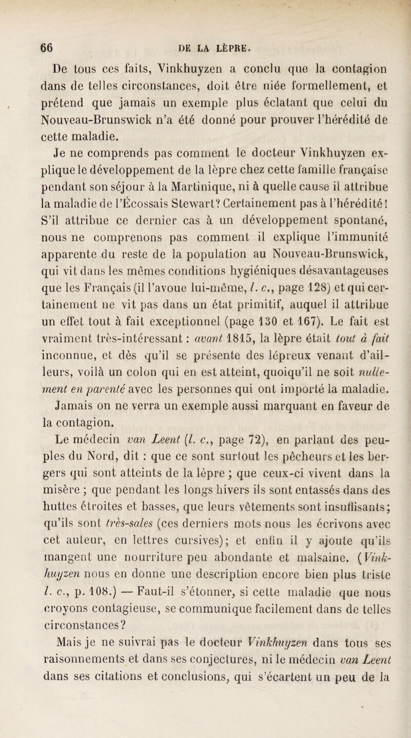 De tous ces faits, Vinkhuyzen a conclu que la contagion dans de telles circonstances, doit être niée formellement, et prétend que jamais un exemple plus éclatant que celui du Nouveau-Brunswick n’a été donné pour prouver l’hérédité de cette maladie. Je ne comprends pas comment le docteur Vinkhuyzen ex¬ plique le développement de la lèpre chez cette famille française pendant son séjour à la Martinique, ni à quelle cause il attribue la maladie de l’Écossais Stewart? Certainement pas à l’hérédité ! S’il attribue ce dernier cas à un développement spontané, nous ne comprenons pas comment il explique l’immunité apparente du reste de la population au Nouveau-Brunswick, qui vit dans les mêmes conditions hygiéniques désavantageuses que les Français (il l’avoue lui-même, l. c., page 128) et qui cer¬ tainement ne vit pas dans un état primitif, auquel il attribue un effet tout à fait exceptionnel (page 130 et 167). Le fait est vraiment très-intéressant : avant 1815, la lèpre était tout à fait inconnue, et dès qu’il se présente des lépreux venant d’ail¬ leurs, voilà un colon qui en est atteint, quoiqu’il ne soit nulle¬ ment en parenté avec les personnes qui ont importé la maladie. Jamais on ne verra un exemple aussi marquant en faveur de la contagion. Le médecin van Leent [L c., page 72), en parlant des peu¬ ples du Nord, dit : que ce sont surtout les pêcheurs et les ber¬ gers qui sont atteints de la lèpre ; que ceux-ci vivent dans la misère ; que pendant les longs hivers ils sont entassés dans des huttes étroites et basses, que leurs vêtements sont insutfisants ; qu’ils sont très-sales (ces derniers mots nous les écrivons avec cet auteur, en lettres cursives); et enfin il y ajoute qu’ils mangent une nourriture peu abondante et malsaine. {Vink¬ huyzen nous en donne une description encore bien plus triste l. c., p. 108.) —Faut-il s’étonner, si cette maladie que nous croyons contagieuse, se communique facilement dans de telles circonstances? Mais je ne suivrai pas le docteur Vinkhuyzen dans tous ses raisonnements et dans ses conjectures, ni le médecin van Leent dans ses citations et conclusions, qui s’écartent un peu de la