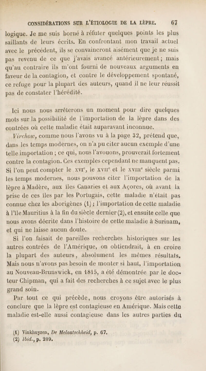 logique. Je me suis borné à réfuter quelques points les plus saillants de leurs écrits. En confrontant mon travail actuel avec le précédent, ils se convaincront aisément que je ne suis pas revenu de ce que j'avais avancé antérieurement ; mais qu’au contraire ils m’ont fourni de nouveaux arguments en faveur de la contagion^ et contre le développement spontané, ce refuge pour la plupart des auteurs, quand il ne leur réussit pas de constater l’hérédité. Ici nous nous arrêterons un moment pour dire quelques mots sur la possibilité de l’importation de la lèpre dans des contrées où cette maladie était auparavant inconnue. Virchow, comme nous l’avons vu à la page 32, prétend que, dans les temps modernes, on n’a pu citer aucun exemple d'une telle importation ; ce qui, nous l’avouons, prouverait fortement contre la contagion. Ces exemples cependant ne manquent pas. Si l’on peut compter le xvi% le xvii et le xviiE siècle parmi les temps modernes, nous pouvons citer l’importation de la lèpre à Madère, aux îles Canaries et aux Açores, où avant la prise de ces îles par les Portugais, cette maladie n’était pas connue chez les aborigènes (1) ; l’importation de cette maladie à l’île Mauritius à la fin du siècle dernier (2), et ensuite celle que nous avons décrite dans l’histoire de cette maladie à Surinam* et qui ne laisse aucun doute. Si l’on faisait de pareilles recherches historiques sur les autres contrées de l’Amérique, on obtiendrait, à en croire la plupart des auteurs, absolument les mêmes résultats. Mais nous n’avons pas besoin de monter si haut, l’importation au Nouveau-Brunswick, en 1815, a été démontrée par le doc¬ teur Ghipman, qui a fait des recherches à ce sujet avec le plus grand soin. Par tout ce qui précède, nous croyons être autorisés à conclure que la lèpre est contagieuse en Amérique. Mais cette maladie est-elle aussi contagieuse dans les autres parties du (1) Yinkhuyzen, De Melaatschheid, p. 67, (2) Ibid,, p. 209,