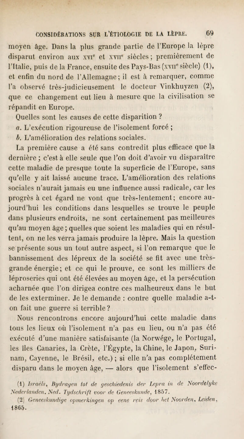 moyen âge. Dans la plus grande partie de l’Europe la lèpre disparut environ aux xvi® et xvn® siècles ; premièrement de l’Italie, puis de la France, ensuite des Pays-Bas (xviF siècle) (1), et enfin du nord de l’Allemagne; il est â remarquer, comme l’a observé très-judicieusement le docleur Vinkhuyzen (2), que ce changement eut lieu à mesure que la civilisation se répandit en Europe. Quelles sont les causes de cette disparition ? a. L’exécution rigoureuse de l’isolement forcé ; b. L’amélioration des relations sociales. La première cause a été sans contredit plus efficace que la dernière ; c’est à elle seule que Fon doit d’avoir vu disparaître cette maladie de presque toute la superficie de l’Europe, sans qu’elle y ait laissé aucune trace. L’amélioration des relations sociales n’aurait jamais eu une influence aussi radicale^ car les progrès à cet égard ne vont que très-lentement; encore au¬ jourd’hui les conditions dans lesquelles se trouve le peuple dans plusieurs endroits, ne sont certainement pas meilleures qu’au moyen âge; quelles que soient les maladies qui en résul¬ tent, on ne les verra jamais produire la lèpre. Mais la question se présente sous un tout autre aspect, si l’on remarque que le bannissement des lépreux de la société se fit avec une très- grande énergie; et ce qui le prouve, ce sont les milliers de léproseries qui ont été élevées au moyen âge, et la persécution acharnée que l’on dirigea contre ces malheureux dans le but de les exterminer. Je le demande : contre quelle maladie a-t- on fait une guerre si terrible? Nous rencontrons encore aujourd’hui cette maladie dans tous les lieux où l’isolement n’a pas eu lieu, ou n’a pas été exécuté d’une manière satisfaisante (la Norwége_, le Portugal, les îles Canaries, la Crète, l’Égypte, la Chine, le Japon, Suri¬ nam, Cayenne, le Brésil, etc.) ; si elle n’a pas complètement disparu dans le moyen âge, — alors que l’isolement s’effec- (1) Israèls, Bydragen tôt de geschiedenis der Lepra in de Idoordelyke Nederlanden. Ned. Tydschrift voor de Geneeskunde, 1857. (2) Geneeskundige opmerkinyen op eene rcis door het Noorden, Leiden^ 1865.