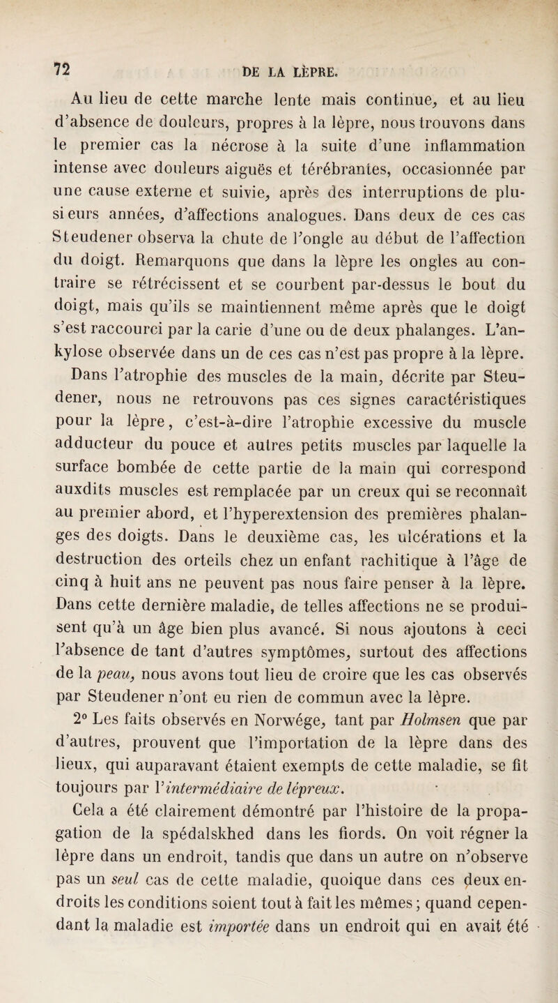 Au lieu de cette marche lente mais continue^ et au lieu d’absence de douleurs, propres à la lèpre, nous trouvons dans le premier cas la nécrose à la suite d’une inflammation intense avec douleurs aiguës et térébrantes, occasionnée par une cause externe et suivie^, après des interruptions de plu¬ sieurs années,, d’affections analogues. Dans deux de ces cas Steudener observa la chute de l’ongle au début de l’affection du doigt. Remarquons que dans la lèpre les ongles au con¬ traire se rétrécissent et se courbent par-dessus le bout du doigt, mais qu’ils se maintiennent même après que le doigt s’est raccourci par la carie d’une ou de deux phalanges. L’an- kylose observée dans un de ces cas n’est pas propre à la lèpre. Dans l’atrophie des muscles de la main, décrite par Steu¬ dener, nous ne retrouvons pas ces signes caractéristiques pour la lèpre, c’est-à-dire l’atrophie excessive du muscle adducteur du pouce et autres petits muscles par laquelle la surface bombée de cette partie de la main qui correspond auxdits muscles est remplacée par un creux qui se reconnaît au premier abord, et l’hyperextension des premières phalan¬ ges des doigts. Dans le deuxième cas, les ulcérations et la destruction des orteils chez un enfant rachitique à l’âge de cinq à huit ans ne peuvent pas nous faire penser à la lèpre. Dans cette dernière maladie, de telles affections ne se produi¬ sent qu’à un âge bien plus avancé. Si nous ajoutons à ceci l’absence de tant d’autres symptômes, surtout des affections de la peau, nous avons tout lieu de croire que les cas observés par Steudener n’ont eu rien de commun avec la lèpre. 2® Les faits observés en Norwége, tant par Holmsen que par d’autres, prouvent que l’importation de la lèpre dans des lieux, qui auparavant étaient exempts de cette maladie, se fît io\x]0\\T^ ^({v Vintermédiaire de lépreux. Cela a été clairement démontré par l’histoire de la propa¬ gation de la spédalskhed dans les fiords. On voit régner la lèpre dans un endroit, tandis que dans un autre on n’observe pas un seul cas de cette maladie, quoique dans ces deux en¬ droits les conditions soient tout à fait les mêmes ; quand cepen¬ dant la maladie est importée dans un endroit qui en avait été
