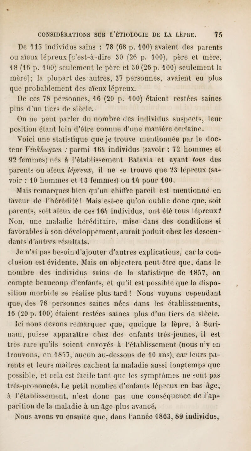 De 115 individus sains : 78 (68 p. 100) avaient des parents ou aïeux lépreux [c’est-à-dire 30 (26 p. 100), père et mère, 18 (16 p. 100) seulement le père et 30 (26 p. 100) seulement la mère]; la plupart des autres, 37 personnes, avaient eu plus que probablement des aïeux lépreux. De ces 78 personnes, 16 (20 p. 100) étaient restées saines plus d’un tiers de siècle.- On ne peut parler du nombre des individus suspects, leur position étant loin d’être connue d’une manière certaine. Voici une statistique que je trouve mentionnée par le doc¬ teur Vinkhuyzen : parmi 164 individus (savoir ; 72 hommes et 92 femmes) nés à l’établissement Batavia et ayant tous des parents ou aïeux lépreux^ il ne se trouve que 23 lépreux (sa¬ voir : 10 hommes et 13 femmes) ou 14 pour 100. Mais remarquez bien qu’un chilfre pareil est mentionné en faveur de l’hérédité! Mais est-ce qu’on oublie donc que, soit parents, soit aïeux de ces 164 individus, ont été tous lépreux? Non, une maladie héréditaire, mise dans des conditions si favorables à son développement, aurait poduit chez les descen¬ dants d’autres résultats. Je n’ai pas besoin d’ajouter d’autres explications, caria con¬ clusion est évidente. Mais on objectera peut-être que, dans le nombre des individus sains de la statistique de 1857, on compte beaucoup d’enfants, et qu’il est possible que la dispo¬ sition morbide se réalise plus tard ! Nous voyons cependant que, des 78 personnes saines nées dans les établissements, 16 (20 p. 100) étaient restées saines plus d’un tiers de siècle. Ici nous devons remarquer que, quoique la lèpre, à Suri¬ nam, puisse apparaître chez des enfants très-jeunes, il est très-rare qu’ils soient envoyés à l’établissement (nous n’y en trouvons, en 1857, aucun au-dessous de 10 ans), car leurs pa¬ rents et leurs maîtres cachent la maladie aussi longtemps que possible, et cela est facile tant que les symptômes ne sont pas très-prononcés. Le petit nombre d’enfants lépreux en bas âge, à l’établissement, n’est donc pas une conséquence de l’ap¬ parition de la maladie à un âge plus avancé. Nous avons vu ensuite que, dans l’année 1863, 89 individus,