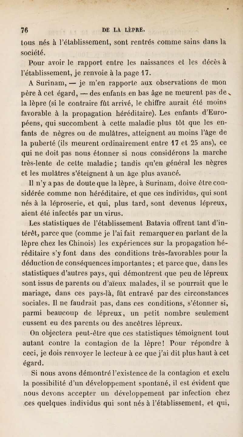 tous nés à l’établissement, sont rentrés comme sains dans la société. Pour avoir le rapport entre les naissances et les décès à rétablissement, je renvoie à la page 17. A Surinam, — je m’en rapporte aux observations de mon père à cet égard, — des enfants en bas âge ne meurent pas de v la lèpre (si le contraire fût arrivé, le chiffre aurait été moins favorable à la propagation héréditaire). Les enfants d’Euro¬ péens, qui succombent à cette maladie plus tôt que les en¬ fants de nègres ou de mulâtres, atteignent au moins l’âge de la puberté (ils meurent ordinairement entre 17 et 25 ans), ce qui ne doit pas nous étonner si nous considérons la marche très-lente de cette maladie; tandis qu’en général les nègres et les mulâtres s’éteignent à un âge plus avancé. Il n’y a pas de doute que la lèpre, à Surinam, doive être con¬ sidérée comme non héréditaire, et que ces individus^ qui sont nés à la léproserie, et qui, plus tard, sont devenus lépreux, aient été infectés par un virus. Les statistiques de l’établissement Batavia offrent tant d’in¬ térêt, parce que (comme je l’ai fait remarquer en parlant de la lèpre chez les Chinois) les expériences sur la propagation hé¬ réditaire s’y font dans des conditions très-favorables pour la déduction de conséquences importantes ; et parce que, dans les statistiques d’autres pays, qui démontrent que peu de lépreux sont issus de parents ou d’aïeux malades, il se pourrait que le mariage, dans ces pays-là, fût entravé par des circonstances sociales. Il ne faudrait pas, dans ces conditions, s’étonner si, parmi beaucoup de lépreux, un petit nombre seulement eussent eu des parents ou des ancêtres lépreux. On objectera peut-être que ces statistiques témoignent tout autant contre la contagion de la lèpre! Pour répondre à ceci, je dois renvoyer le lecteur à ce que j’ai dit plus haut à cet égard. Si nous avons démontré l’existence de la contagion et exclu la possibilité d’un développement spontané, il est évident que nous devons accepter un développement par infection chez ces quelques individus qui sont nés à l’établissement, et qui,